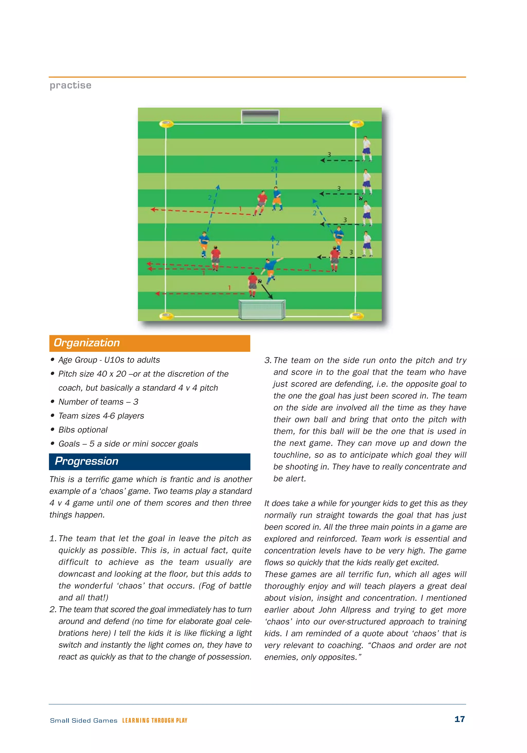 17Small Sided Games LEARNING THROUGH PLAY
• Age Group - U10s to adults
• Pitch size 40 x 20 –or at the discretion of the
coach, but basically a standard 4 v 4 pitch
• Number of teams – 3
• Team sizes 4-6 players
• Bibs optional
• Goals – 5 a side or mini soccer goals
This is a terrific game which is frantic and is another
example of a ‘chaos’ game. Two teams play a standard
4 v 4 game until one of them scores and then three
things happen.
1. The team that let the goal in leave the pitch as
quickly as possible. This is, in actual fact, quite
difficult to achieve as the team usually are
downcast and looking at the floor, but this adds to
the wonderful ‘chaos’ that occurs. (Fog of battle
and all that!)
2. The team that scored the goal immediately has to turn
around and defend (no time for elaborate goal cele-
brations here) I tell the kids it is like flicking a light
switch and instantly the light comes on, they have to
react as quickly as that to the change of possession.
3. The team on the side run onto the pitch and try
and score in to the goal that the team who have
just scored are defending, i.e. the opposite goal to
the one the goal has just been scored in. The team
on the side are involved all the time as they have
their own ball and bring that onto the pitch with
them, for this ball will be the one that is used in
the next game. They can move up and down the
touchline, so as to anticipate which goal they will
be shooting in. They have to really concentrate and
be alert.
It does take a while for younger kids to get this as they
normally run straight towards the goal that has just
been scored in. All the three main points in a game are
explored and reinforced. Team work is essential and
concentration levels have to be very high. The game
flows so quickly that the kids really get excited.
These games are all terrific fun, which all ages will
thoroughly enjoy and will teach players a great deal
about vision, insight and concentration. I mentioned
earlier about John Allpress and trying to get more
‘chaos’ into our over-structured approach to training
kids. I am reminded of a quote about ‘chaos’ that is
very relevant to coaching. “Chaos and order are not
enemies, only opposites.”
practise
Organization
Progression
 