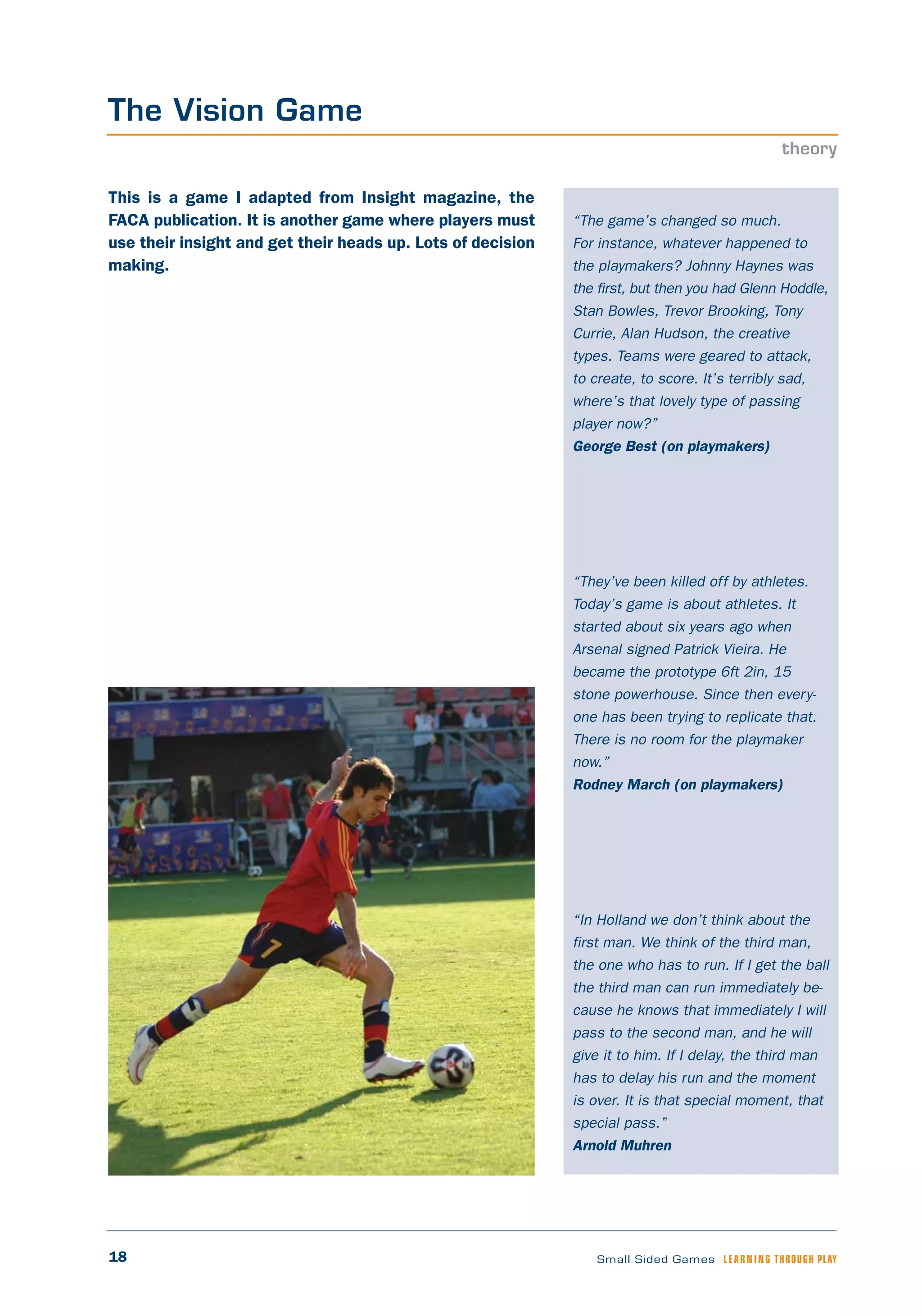 18 Small Sided Games LEARNING THROUGH PLAY
“The game’s changed so much.
For instance, whatever happened to
the playmakers? Johnny Haynes was
the first, but then you had Glenn Hoddle,
Stan Bowles, Trevor Brooking, Tony
Currie, Alan Hudson, the creative
types. Teams were geared to attack,
to create, to score. It’s terribly sad,
where’s that lovely type of passing
player now?”
George Best (on playmakers)
“They’ve been killed off by athletes.
Today’s game is about athletes. It
started about six years ago when
Arsenal signed Patrick Vieira. He
became the prototype 6ft 2in, 15
stone powerhouse. Since then every-
one has been trying to replicate that.
There is no room for the playmaker
now.”
Rodney March (on playmakers)
“In Holland we don’t think about the
first man. We think of the third man,
the one who has to run. If I get the ball
the third man can run immediately be-
cause he knows that immediately I will
pass to the second man, and he will
give it to him. If I delay, the third man
has to delay his run and the moment
is over. It is that special moment, that
special pass.”
Arnold Muhren
This is a game I adapted from Insight magazine, the
FACA publication. It is another game where players must
use their insight and get their heads up. Lots of decision
making.
The Vision Game
theory
 