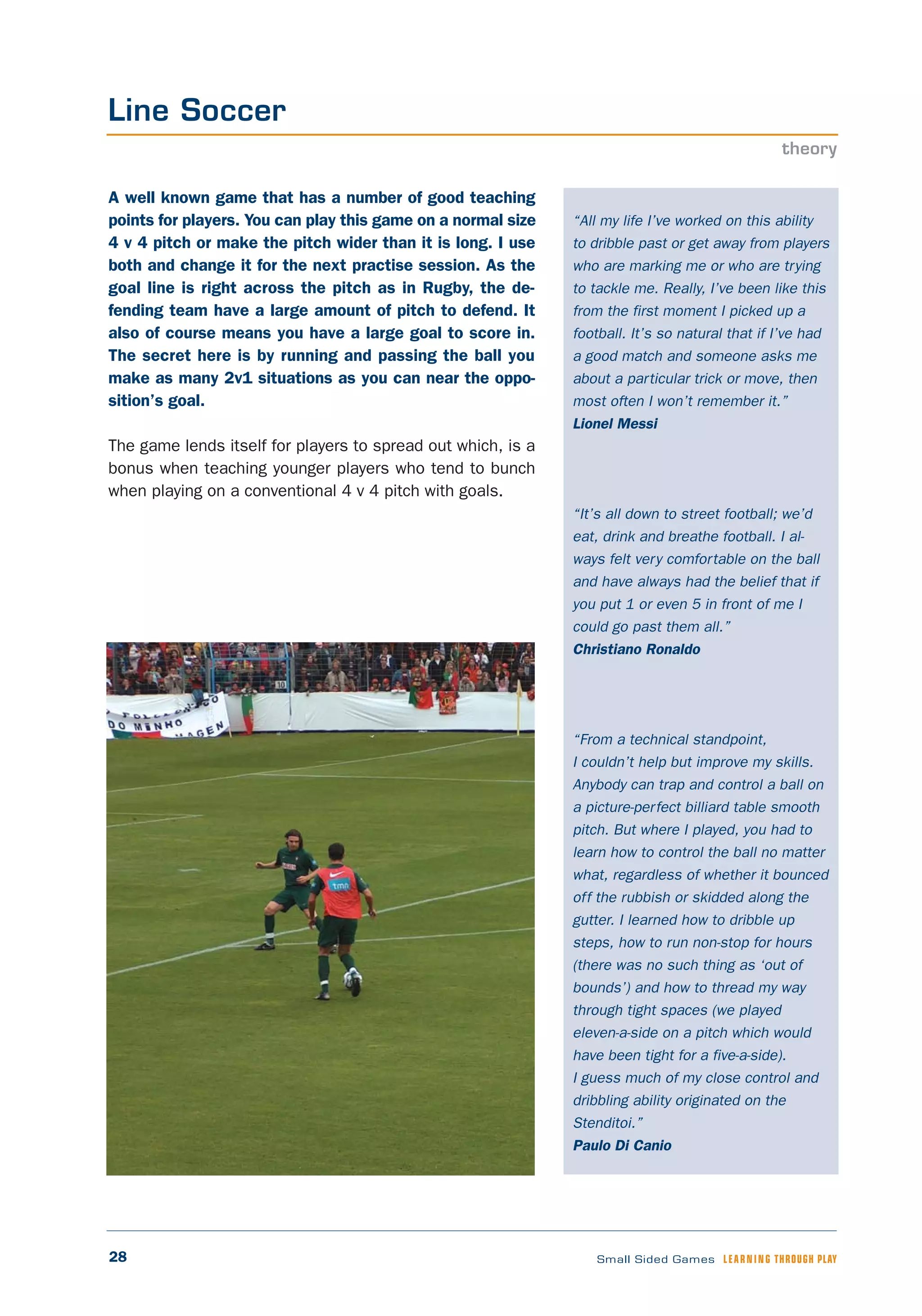 28 Small Sided Games LEARNING THROUGH PLAY
“All my life I’ve worked on this ability
to dribble past or get away from players
who are marking me or who are trying
to tackle me. Really, I’ve been like this
from the first moment I picked up a
football. It’s so natural that if I’ve had
a good match and someone asks me
about a particular trick or move, then
most often I won’t remember it.”
Lionel Messi
“It’s all down to street football; we’d
eat, drink and breathe football. I al-
ways felt very comfortable on the ball
and have always had the belief that if
you put 1 or even 5 in front of me I
could go past them all.”
Christiano Ronaldo
“From a technical standpoint,
I couldn’t help but improve my skills.
Anybody can trap and control a ball on
a picture-perfect billiard table smooth
pitch. But where I played, you had to
learn how to control the ball no matter
what, regardless of whether it bounced
off the rubbish or skidded along the
gutter. I learned how to dribble up
steps, how to run non-stop for hours
(there was no such thing as ‘out of
bounds’) and how to thread my way
through tight spaces (we played
eleven-a-side on a pitch which would
have been tight for a five-a-side).
I guess much of my close control and
dribbling ability originated on the
Stenditoi.”
Paulo Di Canio
A well known game that has a number of good teaching
points for players. You can play this game on a normal size
4 v 4 pitch or make the pitch wider than it is long. I use
both and change it for the next practise session. As the
goal line is right across the pitch as in Rugby, the de-
fending team have a large amount of pitch to defend. It
also of course means you have a large goal to score in.
The secret here is by running and passing the ball you
make as many 2v1 situations as you can near the oppo-
sition’s goal.
The game lends itself for players to spread out which, is a
bonus when teaching younger players who tend to bunch
when playing on a conventional 4 v 4 pitch with goals.
Line Soccer
theory
 