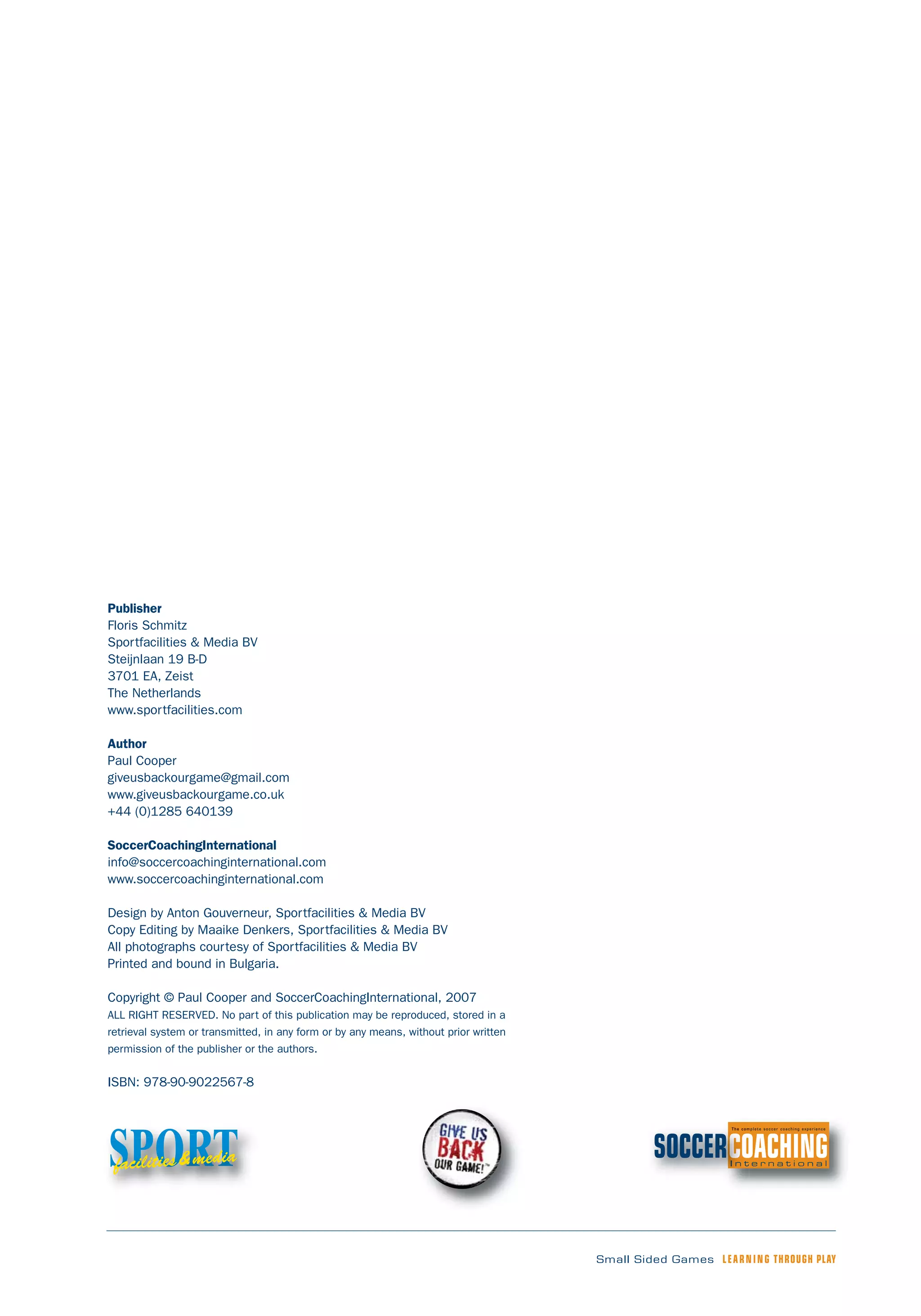 Small Sided Games LEARNING THROUGH PLAY
Publisher
Floris Schmitz
Sportfacilities & Media BV
Steijnlaan 19 B-D
3701 EA, Zeist
The Netherlands
www.sportfacilities.com
Author
Paul Cooper
giveusbackourgame@gmail.com
www.giveusbackourgame.co.uk
+44 (0)1285 640139
SoccerCoachingInternational
info@soccercoachinginternational.com
www.soccercoachinginternational.com
Design by Anton Gouverneur, Sportfacilities & Media BV
Copy Editing by Maaike Denkers, Sportfacilities & Media BV
All photographs courtesy of Sportfacilities & Media BV
Printed and bound in Bulgaria.
Copyright © Paul Cooper and SoccerCoachingInternational, 2007
ALL RIGHT RESERVED. No part of this publication may be reproduced, stored in a
retrieval system or transmitted, in any form or by any means, without prior written
permission of the publisher or the authors.
ISBN: 978-90-9022567-8
SPORTfacilities&media
 