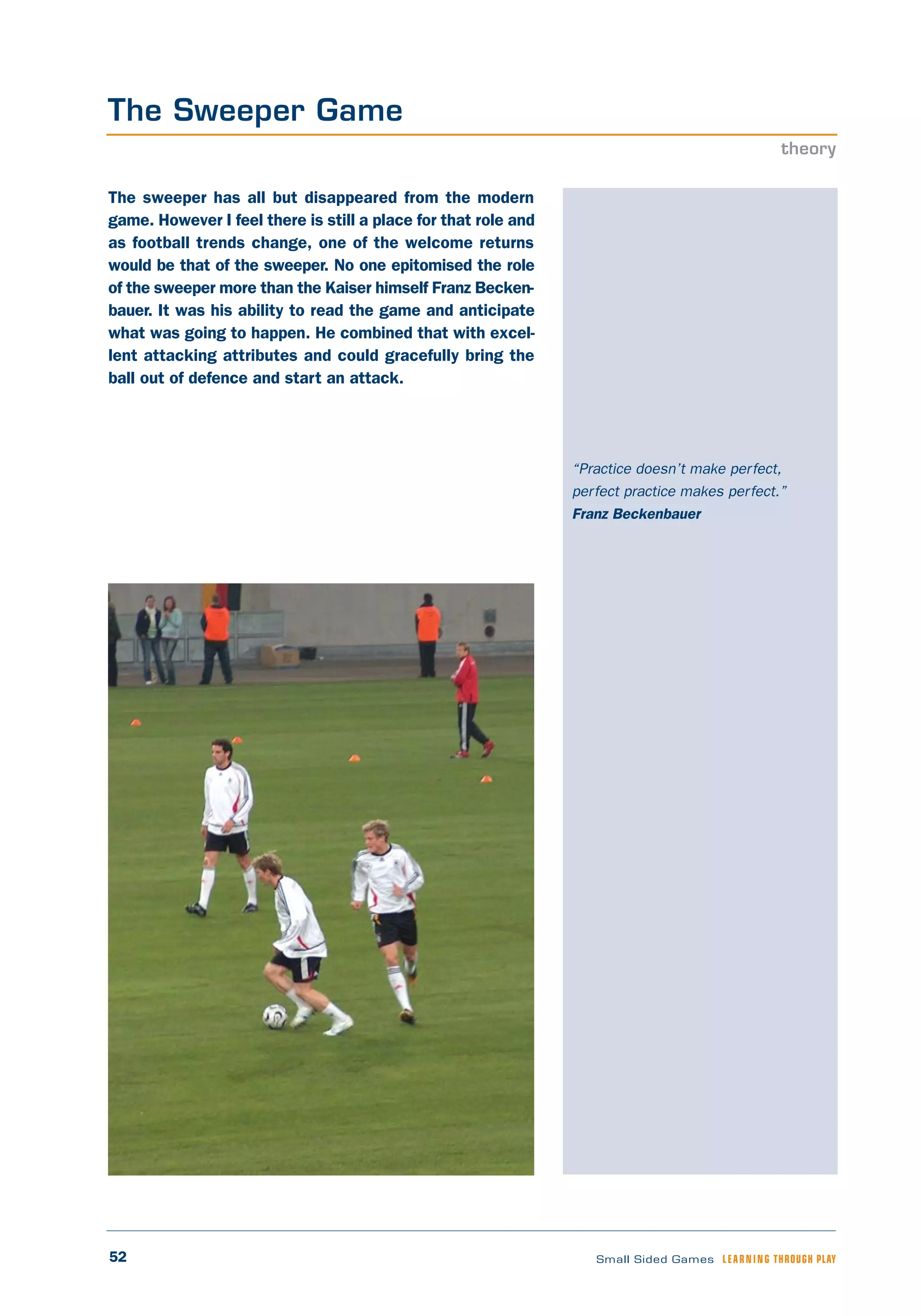 52 Small Sided Games LEARNING THROUGH PLAY
“Practice doesn’t make perfect,
perfect practice makes perfect.”
Franz Beckenbauer
The sweeper has all but disappeared from the modern
game. However I feel there is still a place for that role and
as football trends change, one of the welcome returns
would be that of the sweeper. No one epitomised the role
of the sweeper more than the Kaiser himself Franz Becken-
bauer. It was his ability to read the game and anticipate
what was going to happen. He combined that with excel-
lent attacking attributes and could gracefully bring the
ball out of defence and start an attack.
The Sweeper Game
theory
 