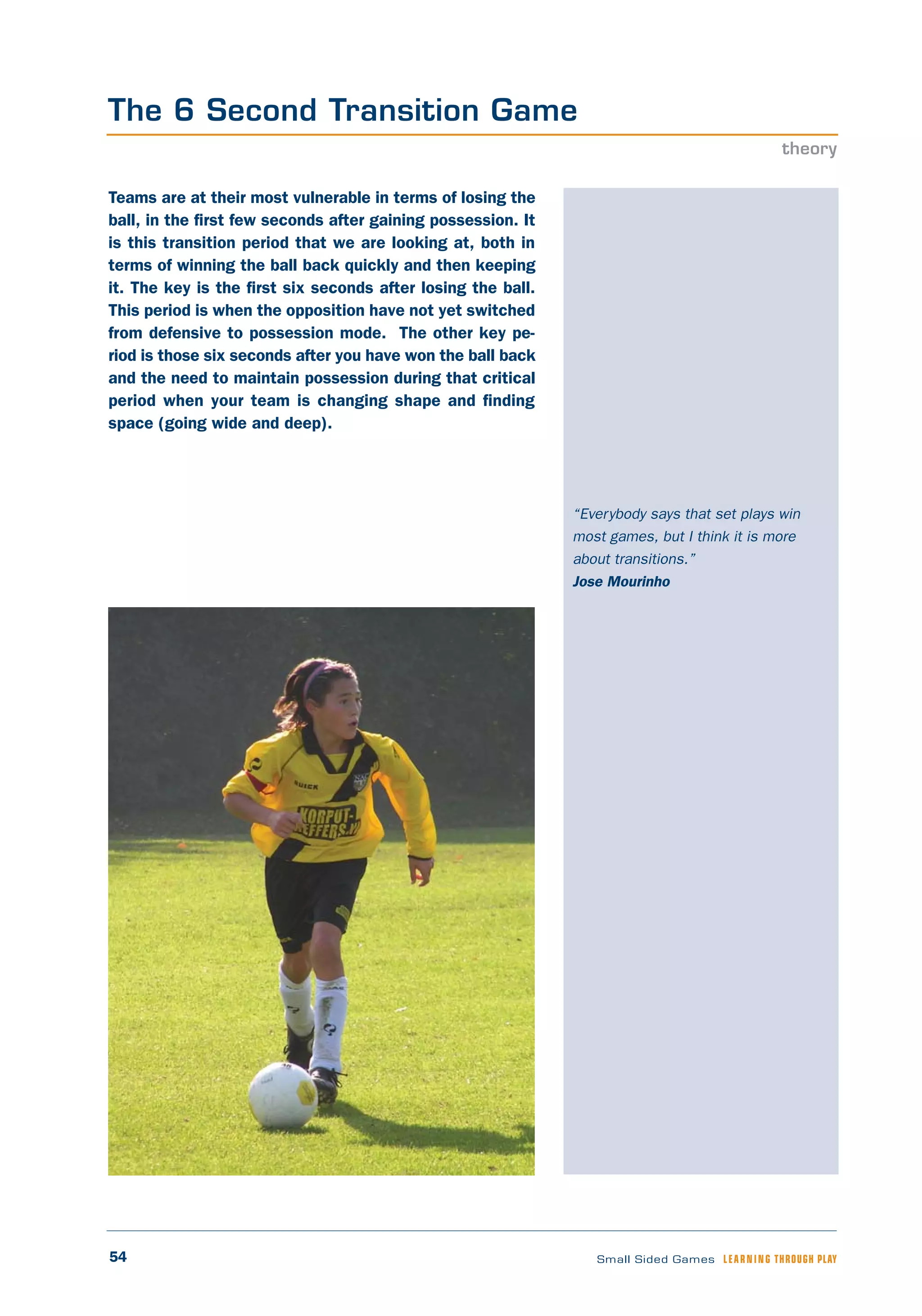 54 Small Sided Games LEARNING THROUGH PLAY
“Everybody says that set plays win
most games, but I think it is more
about transitions.”
Jose Mourinho
Teams are at their most vulnerable in terms of losing the
ball, in the first few seconds after gaining possession. It
is this transition period that we are looking at, both in
terms of winning the ball back quickly and then keeping
it. The key is the first six seconds after losing the ball.
This period is when the opposition have not yet switched
from defensive to possession mode. The other key pe-
riod is those six seconds after you have won the ball back
and the need to maintain possession during that critical
period when your team is changing shape and finding
space (going wide and deep).
The 6 Second Transition Game
theory
 