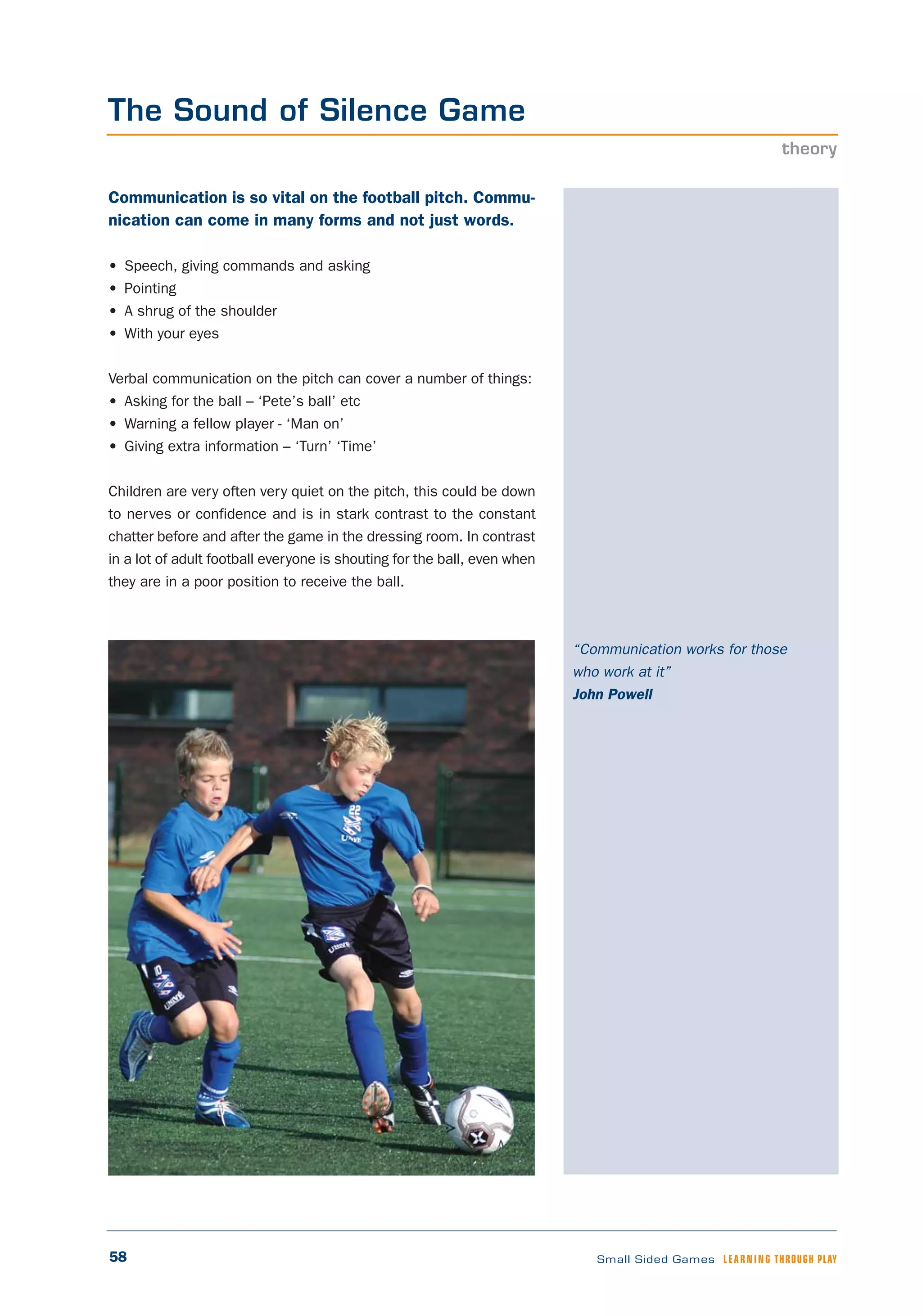58 Small Sided Games LEARNING THROUGH PLAY
“Communication works for those
who work at it”
John Powell
Communication is so vital on the football pitch. Commu-
nication can come in many forms and not just words.
• Speech, giving commands and asking
• Pointing
• A shrug of the shoulder
• With your eyes
Verbal communication on the pitch can cover a number of things:
• Asking for the ball – ‘Pete’s ball’ etc
• Warning a fellow player - ‘Man on’
• Giving extra information – ‘Turn’ ‘Time’
Children are very often very quiet on the pitch, this could be down
to nerves or confidence and is in stark contrast to the constant
chatter before and after the game in the dressing room. In contrast
in a lot of adult football everyone is shouting for the ball, even when
they are in a poor position to receive the ball.
The Sound of Silence Game
theory
 