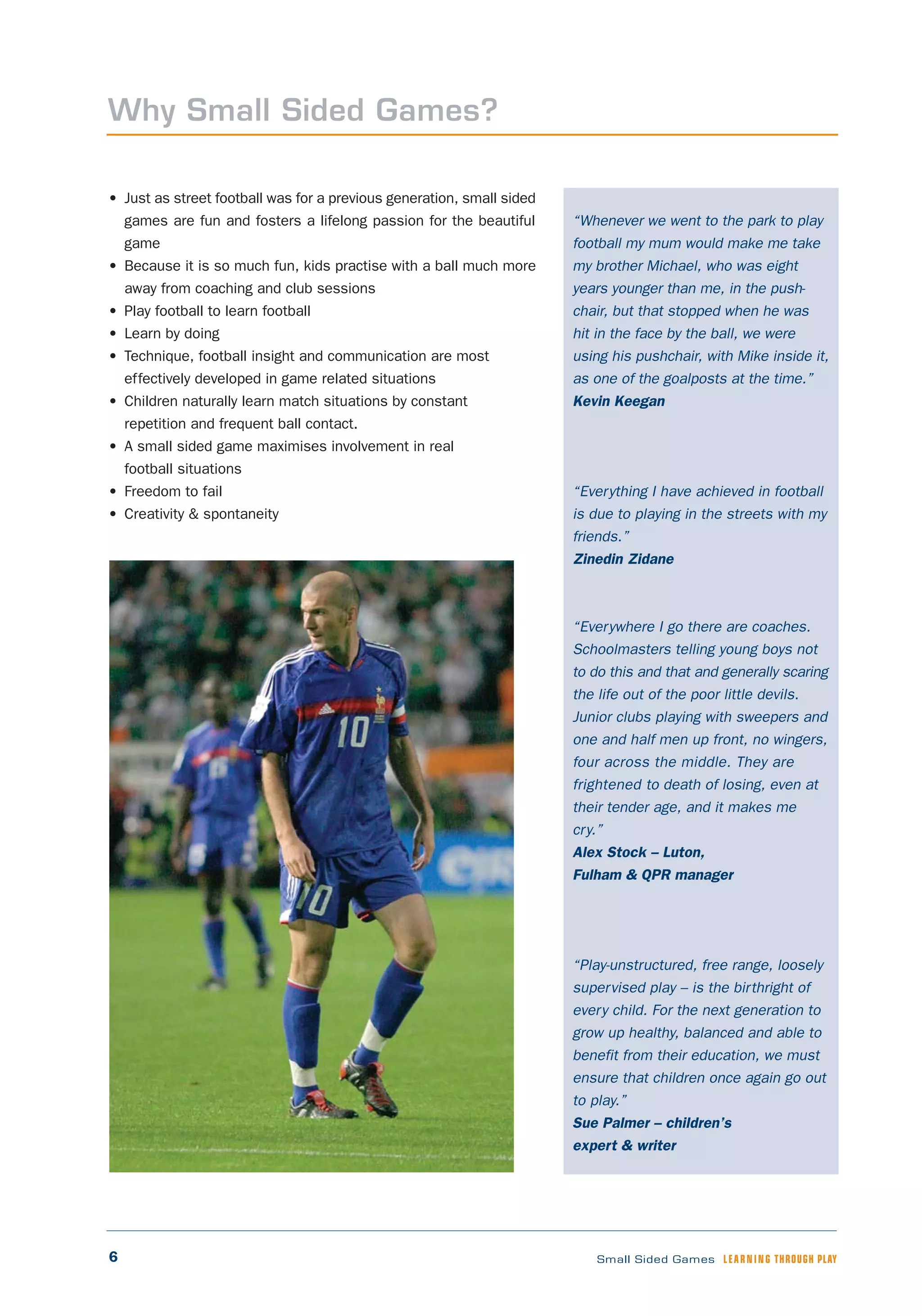 6 Small Sided Games LEARNING THROUGH PLAY
“Whenever we went to the park to play
football my mum would make me take
my brother Michael, who was eight
years younger than me, in the push-
chair, but that stopped when he was
hit in the face by the ball, we were
using his pushchair, with Mike inside it,
as one of the goalposts at the time.”
Kevin Keegan
“Everything I have achieved in football
is due to playing in the streets with my
friends.”
Zinedin Zidane
“Everywhere I go there are coaches.
Schoolmasters telling young boys not
to do this and that and generally scaring
the life out of the poor little devils.
Junior clubs playing with sweepers and
one and half men up front, no wingers,
four across the middle. They are
frightened to death of losing, even at
their tender age, and it makes me
cry.”
Alex Stock – Luton,
Fulham & QPR manager
“Play-unstructured, free range, loosely
supervised play – is the birthright of
every child. For the next generation to
grow up healthy, balanced and able to
benefit from their education, we must
ensure that children once again go out
to play.”
Sue Palmer – children’s
expert & writer
• Just as street football was for a previous generation, small sided
games are fun and fosters a lifelong passion for the beautiful
game
• Because it is so much fun, kids practise with a ball much more
away from coaching and club sessions
• Play football to learn football
• Learn by doing
• Technique, football insight and communication are most
effectively developed in game related situations
• Children naturally learn match situations by constant
repetition and frequent ball contact.
• A small sided game maximises involvement in real
football situations
• Freedom to fail
• Creativity & spontaneity
Why Small Sided Games?
 