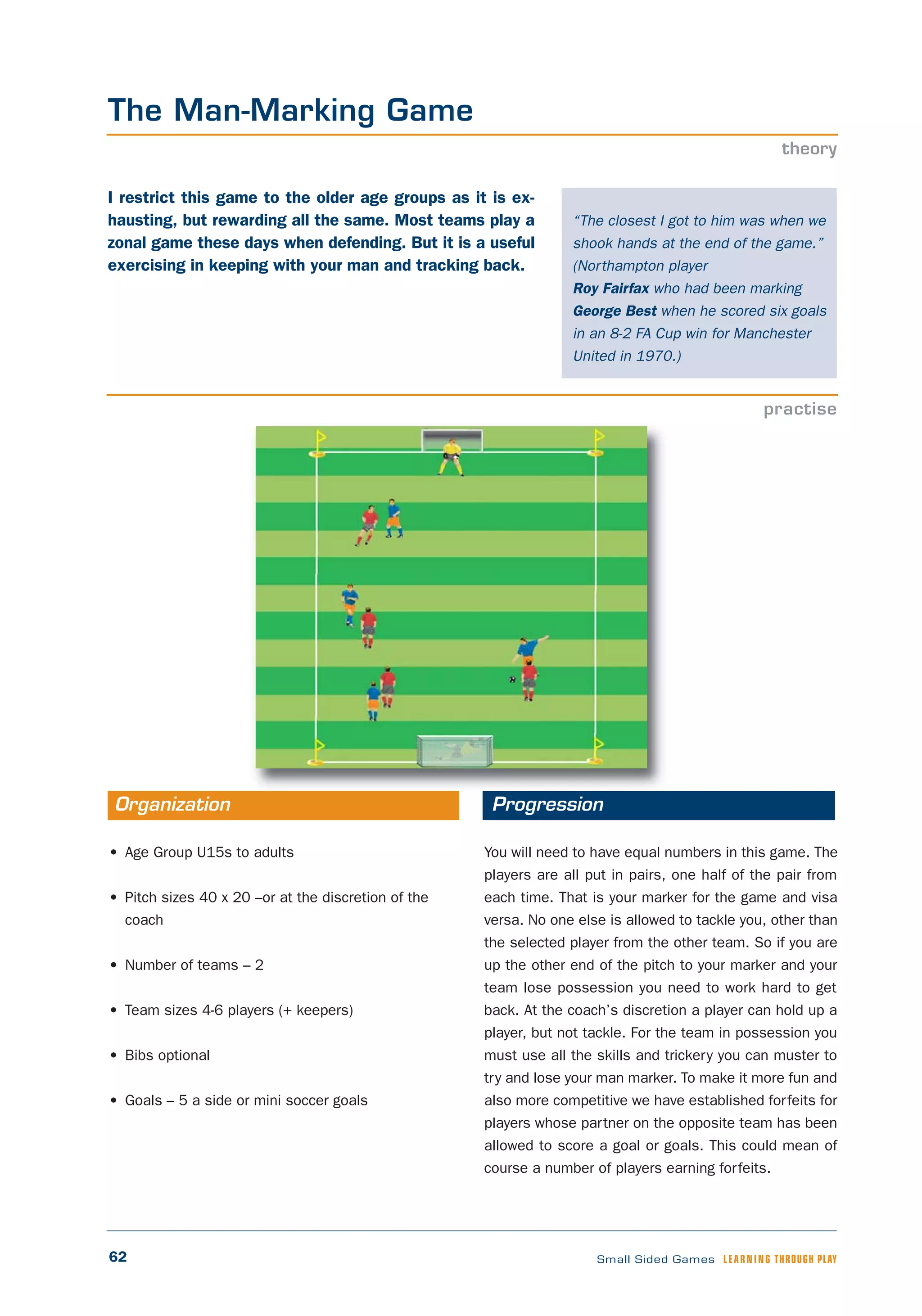 62 Small Sided Games LEARNING THROUGH PLAY
“The closest I got to him was when we
shook hands at the end of the game.”
(Northampton player
Roy Fairfax who had been marking
George Best when he scored six goals
in an 8-2 FA Cup win for Manchester
United in 1970.)
The Man-Marking Game
theory
practise
• Age Group U15s to adults
• Pitch sizes 40 x 20 –or at the discretion of the
coach
• Number of teams – 2
• Team sizes 4-6 players (+ keepers)
• Bibs optional
• Goals – 5 a side or mini soccer goals
You will need to have equal numbers in this game. The
players are all put in pairs, one half of the pair from
each time. That is your marker for the game and visa
versa. No one else is allowed to tackle you, other than
the selected player from the other team. So if you are
up the other end of the pitch to your marker and your
team lose possession you need to work hard to get
back. At the coach’s discretion a player can hold up a
player, but not tackle. For the team in possession you
must use all the skills and trickery you can muster to
try and lose your man marker. To make it more fun and
also more competitive we have established forfeits for
players whose partner on the opposite team has been
allowed to score a goal or goals. This could mean of
course a number of players earning forfeits.
Organization Progression
I restrict this game to the older age groups as it is ex-
hausting, but rewarding all the same. Most teams play a
zonal game these days when defending. But it is a useful
exercising in keeping with your man and tracking back.
 