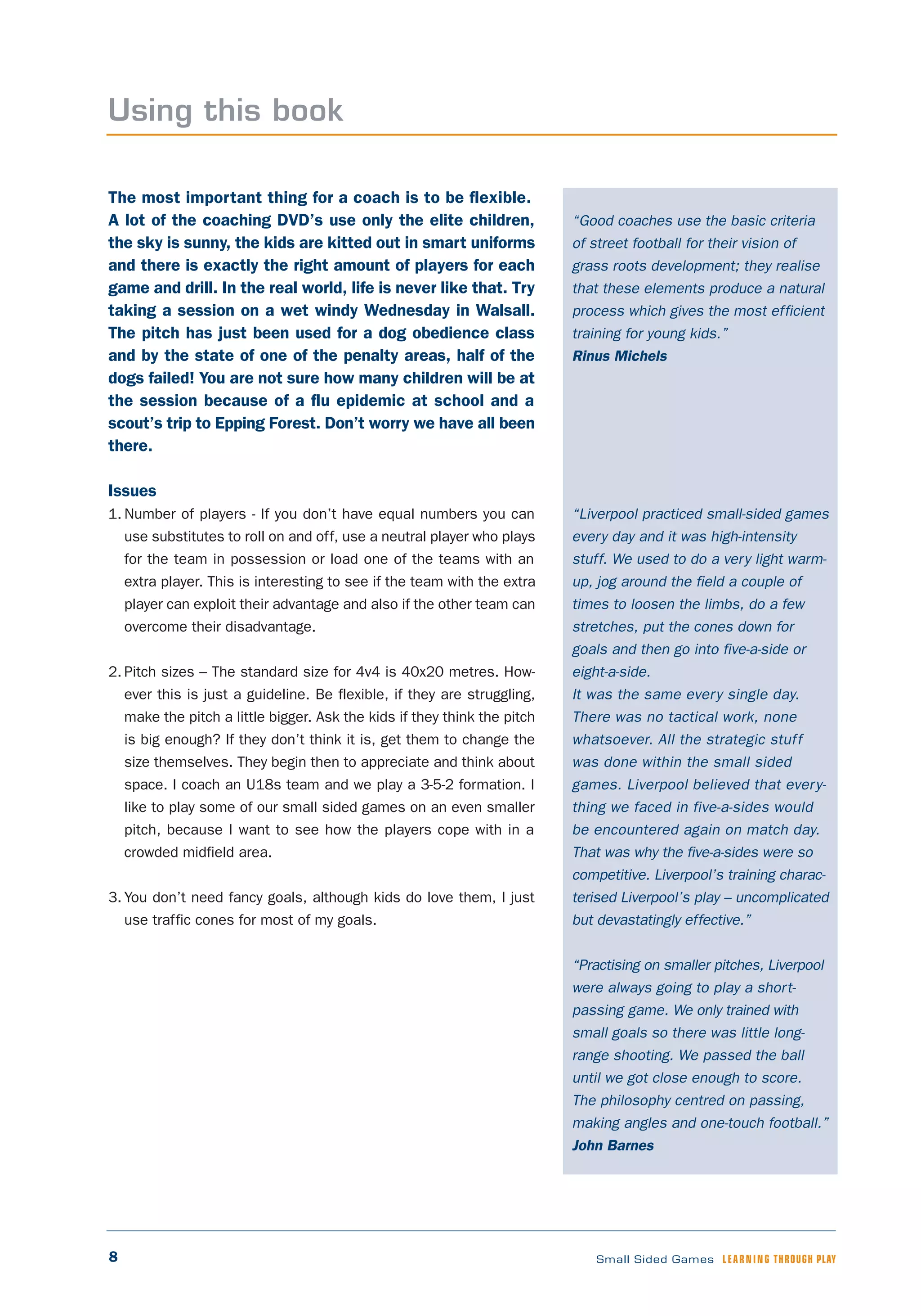 8 Small Sided Games LEARNING THROUGH PLAY
“Good coaches use the basic criteria
of street football for their vision of
grass roots development; they realise
that these elements produce a natural
process which gives the most efficient
training for young kids.”
Rinus Michels
“Liverpool practiced small-sided games
every day and it was high-intensity
stuff. We used to do a very light warm-
up, jog around the field a couple of
times to loosen the limbs, do a few
stretches, put the cones down for
goals and then go into five-a-side or
eight-a-side.
It was the same every single day.
There was no tactical work, none
whatsoever. All the strategic stuff
was done within the small sided
games. Liverpool believed that every-
thing we faced in five-a-sides would
be encountered again on match day.
That was why the five-a-sides were so
competitive. Liverpool’s training charac-
terised Liverpool’s play – uncomplicated
but devastatingly effective.”
“Practising on smaller pitches, Liverpool
were always going to play a short-
passing game. We only trained with
small goals so there was little long-
range shooting. We passed the ball
until we got close enough to score.
The philosophy centred on passing,
making angles and one-touch football.”
John Barnes
The most important thing for a coach is to be flexible.
A lot of the coaching DVD’s use only the elite children,
the sky is sunny, the kids are kitted out in smart uniforms
and there is exactly the right amount of players for each
game and drill. In the real world, life is never like that. Try
taking a session on a wet windy Wednesday in Walsall.
The pitch has just been used for a dog obedience class
and by the state of one of the penalty areas, half of the
dogs failed! You are not sure how many children will be at
the session because of a flu epidemic at school and a
scout’s trip to Epping Forest. Don’t worry we have all been
there.
Issues
1. Number of players - If you don’t have equal numbers you can
use substitutes to roll on and off, use a neutral player who plays
for the team in possession or load one of the teams with an
extra player. This is interesting to see if the team with the extra
player can exploit their advantage and also if the other team can
overcome their disadvantage.
2. Pitch sizes – The standard size for 4v4 is 40x20 metres. How-
ever this is just a guideline. Be flexible, if they are struggling,
make the pitch a little bigger. Ask the kids if they think the pitch
is big enough? If they don’t think it is, get them to change the
size themselves. They begin then to appreciate and think about
space. I coach an U18s team and we play a 3-5-2 formation. I
like to play some of our small sided games on an even smaller
pitch, because I want to see how the players cope with in a
crowded midfield area.
3. You don’t need fancy goals, although kids do love them, I just
use traffic cones for most of my goals.
Using this book
 