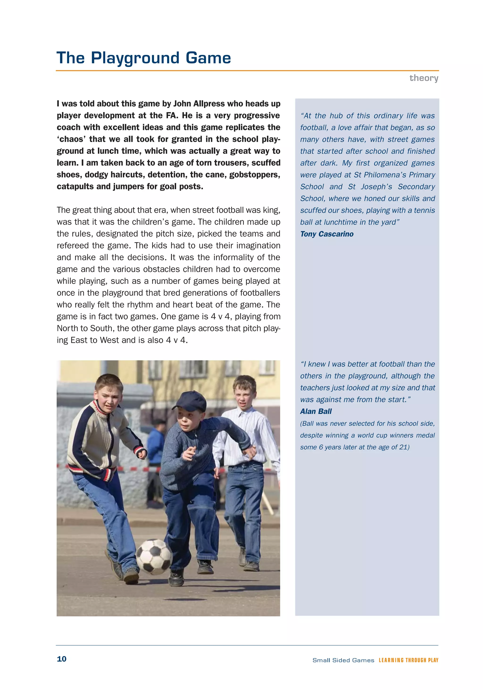 10 Small Sided Games LEARNING THROUGH PLAY
“At the hub of this ordinary life was
football, a love affair that began, as so
many others have, with street games
that started after school and finished
after dark. My first organized games
were played at St Philomena’s Primary
School and St Joseph’s Secondary
School, where we honed our skills and
scuffed our shoes, playing with a tennis
ball at lunchtime in the yard”
Tony Cascarino
“I knew I was better at football than the
others in the playground, although the
teachers just looked at my size and that
was against me from the start.”
Alan Ball
(Ball was never selected for his school side,
despite winning a world cup winners medal
some 6 years later at the age of 21)
I was told about this game by John Allpress who heads up
player development at the FA. He is a very progressive
coach with excellent ideas and this game replicates the
‘chaos’ that we all took for granted in the school play-
ground at lunch time, which was actually a great way to
learn. I am taken back to an age of torn trousers, scuffed
shoes, dodgy haircuts, detention, the cane, gobstoppers,
catapults and jumpers for goal posts.
The great thing about that era, when street football was king,
was that it was the children’s game. The children made up
the rules, designated the pitch size, picked the teams and
refereed the game. The kids had to use their imagination
and make all the decisions. It was the informality of the
game and the various obstacles children had to overcome
while playing, such as a number of games being played at
once in the playground that bred generations of footballers
who really felt the rhythm and heart beat of the game. The
game is in fact two games. One game is 4 v 4, playing from
North to South, the other game plays across that pitch play-
ing East to West and is also 4 v 4.
The Playground Game
theory
 