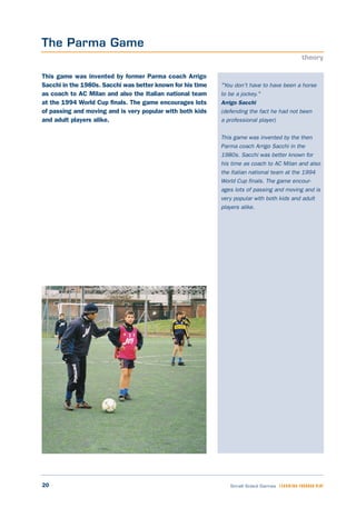 20 Small Sided Games LEARNING THROUGH PLAY
"You don't have to have been a horse
to be a jockey."
Arrigo Sacchi
(defending the fact he had not been
a professional player)
This game was invented by the then
Parma coach Arrigo Sacchi in the
1980s. Sacchi was better known for
his time as coach to AC Milan and also
the Italian national team at the 1994
World Cup finals. The game encour-
ages lots of passing and moving and is
very popular with both kids and adult
players alike.
This game was invented by former Parma coach Arrigo
Sacchi in the 1980s. Sacchi was better known for his time
as coach to AC Milan and also the Italian national team
at the 1994 World Cup finals. The game encourages lots
of passing and moving and is very popular with both kids
and adult players alike.
The Parma Game
theory
 
