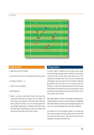 21Small Sided Games LEARNING THROUGH PLAY
• Age Group U10s to adults
• Pitch sizes 40 x 20– or at the discretion of the coach
• Number of teams – 2
• Team sizes 4-6 players
• Bibs optional
• Goals – are two small traffic cones. You need one
more goal than there are players for one team. So
for 4v4 you have 5 goals (10 cones) and for 6v6 you
have 7 goals (14 cones). You can add extra goals for
the younger age groups. The goals should be about
2-3 feet apart (depending on age and ability) and
should be distributed around the a pitch.
To score a goal, a player from one team has to pass
the ball through the goal, where a player from his team
controls the ball on the other side without any of the
opposition touching it first. (You can score in either side
of the goal.) You then have to score through a different
goal before you can return to the one you have just
scored in, unless the opposition get the ball. Players
need to get their heads up to see the full picture, pass
accurately and have good movement off the ball. This is
also a game about vision.
With older players, they can score goals by passing accu-
rately through the cones at some distance, occasionally
the better players can even pass through two goals at a
time. It is a very taxing game but also very rewarding.
A variation of this for younger children is to have just
one cone for a goal and they simply need to knock this
over with the ball to score. We have found this more
suitable at the U8s and U9s level.
practise
Organization Progression
 