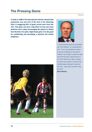 22 Small Sided Games LEARNING THROUGH PLAY
“I would describe what the journalists
call ‘total football’, as ‘pressing foot-
ball’. To me, this expression seems
to put the emphasis on the type of
football I was trying to create with Ajax
and with the Dutch national team in
the 1974 World Cup. What I wanted
to create was a game in which all ten
outfield players pressed forward all
the time – even when we didn’t have
the ball!”
Rinus Michels
A study in 1988 of 16 international matches showed that
possession was won 13% of the time in the attacking
third. A staggering 66% of goals scored were from this
13%. This game can have a big effect on how your team
performs and is about encouraging the players to defend
from the front. It is quite a high tempo game. It is also good
for conditioning and developing a physical and mental
toughness.
The Pressing Game
theory
 