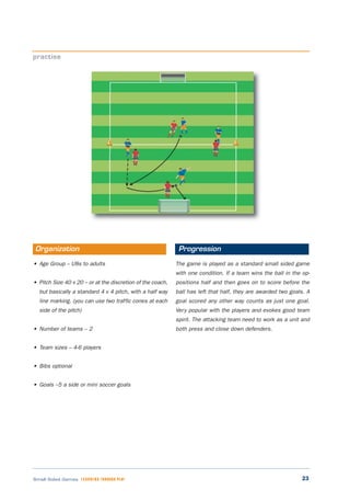 23Small Sided Games LEARNING THROUGH PLAY
• Age Group – U8s to adults
• Pitch Size 40 x 20 – or at the discretion of the coach,
but basically a standard 4 v 4 pitch, with a half way
line marking. (you can use two traffic cones at each
side of the pitch)
• Number of teams – 2
• Team sizes – 4-6 players
• Bibs optional
• Goals –5 a side or mini soccer goals
The game is played as a standard small sided game
with one condition. If a team wins the ball in the op-
positions half and then goes on to score before the
ball has left that half, they are awarded two goals. A
goal scored any other way counts as just one goal.
Very popular with the players and evokes good team
spirit. The attacking team need to work as a unit and
both press and close down defenders.
practise
Organization Progression
 