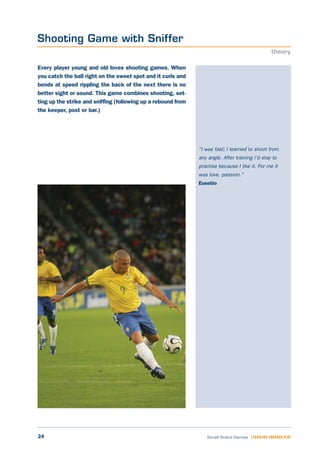 24 Small Sided Games LEARNING THROUGH PLAY
“I was fast; I learned to shoot from
any angle. After training I’d stay to
practise because I like it. For me it
was love, passion.”
Eusebio
Every player young and old loves shooting games. When
you catch the ball right on the sweet spot and it curls and
bends at speed rippling the back of the next there is no
better sight or sound. This game combines shooting, set-
ting up the strike and sniffing (following up a rebound from
the keeper, post or bar.)
Shooting Game with Sniffer
theory
 