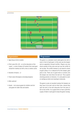 25Small Sided Games LEARNING THROUGH PLAY
• Age Group U12s to adults
• Pitch sizes 50 x 20 – or at the discretion of the
coach – a zone of about 10 metres from each goal
should be marked out with a line or marker cones
• Number of teams – 2
• Team sizes 6-8 players (including keepers)
• Bibs optional
• Goals – mini soccer goals for children and full
size goals for older kids and adults.
The game is a standard small sided game but with a
zone in front of each goal. In this zone are the keeper
and an opposition forward (sniffer). Players can only
shoot outside of this zone and can use the sniffer to
set up play. The sniffer however is not aloud to shoot
at goal unless it is a rebound off of the keeper, goal
post or bar. There are no goal kicks or corners and
the keeper can only throw the ball out. This is great
shooting practise at distance. It is also good to work
on setting up shots and reacting to rebounds.
The game is also an excellent workout for keepers as
they have to be alert and on their toes, should they
spill the ball or the ball rebounds from the post or
bar to the sniffer. It is a good idea to have a plentiful
supply of balls in each goal to keep the game moving.
practise
Organization Progression
 