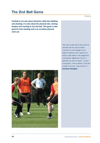 26 Small Sided Games LEARNING THROUGH PLAY
“We used to play with a tennis ball on
concrete and we used to tackle.
I member my mom bought me an
England tracksuit, and I ripped it up
doing a slide tackle in the playground.
I was gutted. Nightmare if you’re a
defender you have to tackle – its part
of the game. I love to defend. If the ball
is there to be won, I’ll go and win it.”
Johnathan Woodgate
Football is not only about attractive skills like dribbling
and shooting, it is also about the physical side, winning
headers and reacting to the 2nd ball. This game is also
good for team bonding and is an excellent physical
work out.
The 2nd Ball Game
theory
 