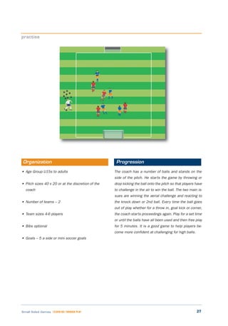 27Small Sided Games LEARNING THROUGH PLAY
• Age Group U15s to adults
• Pitch sizes 40 x 20 or at the discretion of the
coach
• Number of teams – 2
• Team sizes 4-6 players
• Bibs optional
• Goals – 5 a side or mini soccer goals
The coach has a number of balls and stands on the
side of the pitch. He starts the game by throwing or
drop kicking the ball onto the pitch so that players have
to challenge in the air to win the ball. The two main is-
sues are winning the aerial challenge and reacting to
the knock down or 2nd ball. Every time the ball goes
out of play whether for a throw in, goal kick or corner,
the coach starts proceedings again. Play for a set time
or until the balls have all been used and then free play
for 5 minutes. It is a good game to help players be-
come more confident at challenging for high balls.
practise
Organization Progression
 