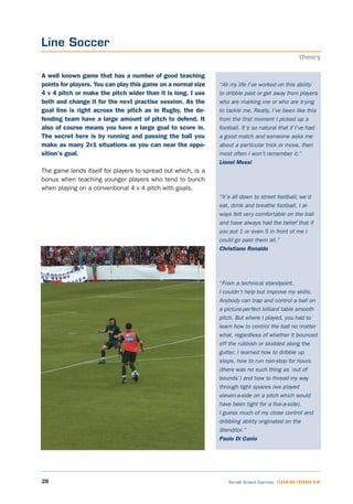 28 Small Sided Games LEARNING THROUGH PLAY
“All my life I’ve worked on this ability
to dribble past or get away from players
who are marking me or who are trying
to tackle me. Really, I’ve been like this
from the first moment I picked up a
football. It’s so natural that if I’ve had
a good match and someone asks me
about a particular trick or move, then
most often I won’t remember it.”
Lionel Messi
“It’s all down to street football; we’d
eat, drink and breathe football. I al-
ways felt very comfortable on the ball
and have always had the belief that if
you put 1 or even 5 in front of me I
could go past them all.”
Christiano Ronaldo
“From a technical standpoint,
I couldn’t help but improve my skills.
Anybody can trap and control a ball on
a picture-perfect billiard table smooth
pitch. But where I played, you had to
learn how to control the ball no matter
what, regardless of whether it bounced
off the rubbish or skidded along the
gutter. I learned how to dribble up
steps, how to run non-stop for hours
(there was no such thing as ‘out of
bounds’) and how to thread my way
through tight spaces (we played
eleven-a-side on a pitch which would
have been tight for a five-a-side).
I guess much of my close control and
dribbling ability originated on the
Stenditoi.”
Paulo Di Canio
A well known game that has a number of good teaching
points for players. You can play this game on a normal size
4 v 4 pitch or make the pitch wider than it is long. I use
both and change it for the next practise session. As the
goal line is right across the pitch as in Rugby, the de-
fending team have a large amount of pitch to defend. It
also of course means you have a large goal to score in.
The secret here is by running and passing the ball you
make as many 2v1 situations as you can near the oppo-
sition’s goal.
The game lends itself for players to spread out which, is a
bonus when teaching younger players who tend to bunch
when playing on a conventional 4 v 4 pitch with goals.
Line Soccer
theory
 