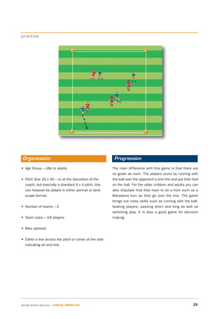 29Small Sided Games LEARNING THROUGH PLAY
• Age Group – U8s to adults
• Pitch Size 20 x 40 – or at the discretion of the
coach, but basically a standard 4 v 4 pitch, this
can however be played in either portrait or land-
scape format.
• Number of teams – 2
• Team sizes – 4-6 players
• Bibs optional
• Either a line across the pitch or cones at the side
indicating an end line.
The main difference with this game is that there are
no goals as such. The players score by running with
the ball over the opponent’s end line and put their foot
on the ball. For the older children and adults you can
also stipulate that they have to do a trick such as a
Maradona turn as they go over the line. The game
brings out many skills such as running with the ball,
beating players, passing short and long as well as
switching play. It is also a good game for decision
making.
practise
Organization Progression
 