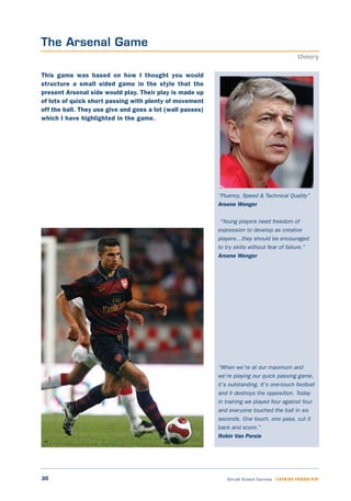 30 Small Sided Games LEARNING THROUGH PLAY
“Fluency, Speed & Technical Quality”
Arsene Wenger
“Young players need freedom of
expression to develop as creative
players…they should be encouraged
to try skills without fear of failure.”
Arsene Wenger
“When we’re at our maximum and
we’re playing our quick passing game,
it’s outstanding. It’s one-touch football
and it destroys the opposition. Today
in training we played four against four
and everyone touched the ball in six
seconds. One touch, one pass, cut it
back and score.”
Robin Van Persie
This game was based on how I thought you would
structure a small sided game in the style that the
present Arsenal side would play. Their play is made up
of lots of quick short passing with plenty of movement
off the ball. They use give and goes a lot (wall passes)
which I have highlighted in the game.
The Arsenal Game
theory
 