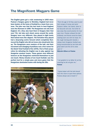 32 Small Sided Games LEARNING THROUGH PLAY
“From the age of 16 they used to pool
their scraps of money and send
Puskas’s father, the trainer, down to
his favourite wine bar. And while he
was away they would practice for hour
upon hour. Puskas volleyed the ball
endlessly, and Kocsis would be there
meeting each one with his head. On
the rough training pitch beside a
railway track Hungarian football was
being revolutionised by two kids with
great talent and the will to draw
upon it.”
Malcolm Allison on Puskas
“I am grateful to my father for all the
coaching he did not give me.”
Puskas
“A good player with the ball should
have the vision to spot three options.
Puskas always saw at least 5.”
The English game got a rude awakening in 1953 when
Puskas’s Hungary game to Wembley. England had never
been beaten at the home of football by a team from over-
seas. The joke was that the last team to beat England
were the Normans in 1066. The Hungarians not only beat
England, 6-3, (they also beat them in Hungary later that
year 7-0), but also sent shock waves around the world.
Hungary were very different, they played in light boots
that looked more like slippers. The formation they played
had a deep-lying centre forward which completely flum-
moxed the English who did not know who should pick him
up. The Hungarians were masters of the ball, and their
movement and changing of positions was a fore runner for
the Dutch Total Football of the 1970s. Part of their prepa-
ration for defeating the English was to play against top
Hungarian amateur teams. These games were different
however as the Hungarians restricted themselves to just
one touch. Ninety minutes of one touch football, was the
perfect tool for a simple pass and move game that the
Hungarians dominated teams with during the 50s.
The Magnificent Magyars Game
theory
 
