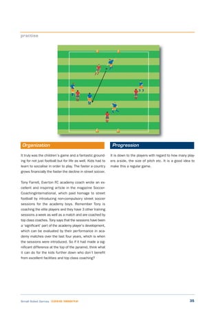 35Small Sided Games LEARNING THROUGH PLAY
It truly was the children’s game and a fantastic ground-
ing for not just football but for life as well. Kids had to
learn to socialise in order to play. The faster a country
grows financially the faster the decline in street soccer.
Tony Farrell, Everton FC academy coach wrote an ex-
cellent and inspiring article in the magazine Soccer-
CoachingInternational, which paid homage to street
football by introducing non-compulsory street soccer
sessions for the academy boys. Remember Tony is
coaching the elite players and they have 3 other training
sessions a week as well as a match and are coached by
top class coaches. Tony says that the sessions have been
a ‘significant’ part of the academy player’s development,
which can be evaluated by their performance in aca-
demy matches over the last four years, which is when
the sessions were introduced. So if it had made a sig-
nificant difference at the top of the pyramid, think what
it can do for the kids further down who don’t benefit
from excellent facilities and top class coaching?
It is down to the players with regard to how many play-
ers a-side, the size of pitch etc. It is a good idea to
make this a regular game.
practise
Organization Progression
 
