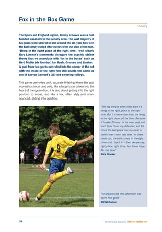 36 Small Sided Games LEARNING THROUGH PLAY
“The big thing is everybody says it’s
being in the right place at the right
time. But it’s more than that, its being
in the right place all the time. Because
if I make 20 runs to the near post and
each time I lose my defender, and 19
times the ball goes over my head or
behind me – then one time I’m three
yards out, the ball comes to the right
place and I tap it in – then people say,
right place, right time. And I was there
ALL the time”
Gary Lineker
“All Greaves did this afternoon was
score four goals”
Bill Nicholson
The Spurs and England legend, Jimmy Greaves was a cold
blooded assassin in the penalty area. The vast majority of
his goals were scored in and around the six yard box with
the ball simply rolled into the net with the side of the foot.
‘Being in the right place at the right time’, well clearly
Gary Lineker’s comments disregard the psychic striker
theory that we associate with ‘fox in the boxes’ such as
Gerd Muller (de bomber) Ian Rush, Greaves and Lineker.
A goal from two yards out rolled into the corner of the net
with the inside of the right foot still counts the same as
one of Steven Gerrard’s 35 yard swerving volleys.
This game promotes cool, accurate finishing where the goal
scored is clinical and cold, like a large icicle driven into the
heart of the opposition. It is also about getting into the right
position to score, and like a fox, often slyly and unan-
nounced, gliding into position.
Fox in the Box Game
theory
 