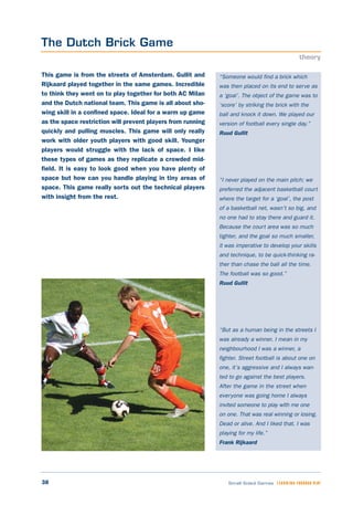 38 Small Sided Games LEARNING THROUGH PLAY
“Someone would find a brick which
was then placed on its end to serve as
a ‘goal’. The object of the game was to
‘score’ by striking the brick with the
ball and knock it down. We played our
version of football every single day.”
Ruud Gullit
“I never played on the main pitch; we
preferred the adjacent basketball court
where the target for a ‘goal’, the post
of a basketball net, wasn’t so big, and
no one had to stay there and guard it.
Because the court area was so much
tighter, and the goal so much smaller,
it was imperative to develop your skills
and technique, to be quick-thinking ra-
ther than chase the ball all the time.
The football was so good.”
Ruud Gullit
“But as a human being in the streets I
was already a winner. I mean in my
neighbourhood I was a winner, a
fighter. Street football is about one on
one, it’s aggressive and I always wan-
ted to go against the best players.
After the game in the street when
everyone was going home I always
invited someone to play with me one
on one. That was real winning or losing.
Dead or alive. And I liked that. I was
playing for my life.”
Frank Rijkaard
This game is from the streets of Amsterdam. Gullit and
Rijkaard played together in the same games. Incredible
to think they went on to play together for both AC Milan
and the Dutch national team. This game is all about sho-
wing skill in a confined space. Ideal for a warm up game
as the space restriction will prevent players from running
quickly and pulling muscles. This game will only really
work with older youth players with good skill. Younger
players would struggle with the lack of space. I like
these types of games as they replicate a crowded mid-
field. It is easy to look good when you have plenty of
space but how can you handle playing in tiny areas of
space. This game really sorts out the technical players
with insight from the rest.
The Dutch Brick Game
theory
 
