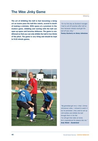 40 Small Sided Games LEARNING THROUGH PLAY
“On my first day as Scotland manager
I had to call off practise after half an
hour because nobody could get the
ball off wee Jinky.”
Tommy Docherty on Jimmy Johnstone
“My granddad got me a ‘Jinky’ (Jimmy
Johnstone) video. I refused to watch it
but he persisted. Jinky used to set up
milk bottles and dribble the ball
through them in his flat.
I’ve still got that video at home.
He’s inspirational for players like me.”
Andy Welsh – Sunderland
The art of dribbling the ball is fast becoming a dying
art as teams pass the ball like robots, scared to death
of making a mistake. With space at a premium in the
modern game, dribbling and running with the ball can
open up space and terrorise defences. The game is con-
ditioned so that you can only dribble the ball in two thirds
of the pitch. The game is very tiring and should be kept
to 5-10 minute games.
The Wee Jinky Game
theory
 