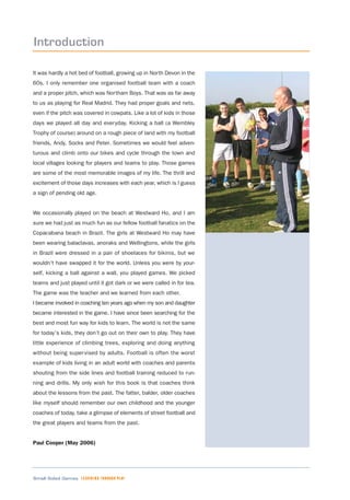 Small Sided Games LEARNING THROUGH PLAY
Introduction
It was hardly a hot bed of football, growing up in North Devon in the
60s. I only remember one organised football team with a coach
and a proper pitch, which was Northam Boys. That was as far away
to us as playing for Real Madrid. They had proper goals and nets,
even if the pitch was covered in cowpats. Like a lot of kids in those
days we played all day and everyday. Kicking a ball (a Wembley
Trophy of course) around on a rough piece of land with my football
friends, Andy, Socks and Peter. Sometimes we would feel adven-
turous and climb onto our bikes and cycle through the town and
local villages looking for players and teams to play. Those games
are some of the most memorable images of my life. The thrill and
excitement of those days increases with each year, which is I guess
a sign of pending old age.
We occasionally played on the beach at Westward Ho, and I am
sure we had just as much fun as our fellow football fanatics on the
Copacabana beach in Brazil. The girls at Westward Ho may have
been wearing balaclavas, anoraks and Wellingtons, while the girls
in Brazil were dressed in a pair of shoelaces for bikinis, but we
wouldn’t have swapped it for the world. Unless you were by your-
self, kicking a ball against a wall, you played games. We picked
teams and just played until it got dark or we were called in for tea.
The game was the teacher and we learned from each other.
I became involved in coaching ten years ago when my son and daughter
became interested in the game. I have since been searching for the
best and most fun way for kids to learn. The world is not the same
for today’s kids, they don’t go out on their own to play. They have
little experience of climbing trees, exploring and doing anything
without being supervised by adults. Football is often the worst
example of kids living in an adult world with coaches and parents
shouting from the side lines and football training reduced to run-
ning and drills. My only wish for this book is that coaches think
about the lessons from the past. The fatter, balder, older coaches
like myself should remember our own childhood and the younger
coaches of today, take a glimpse of elements of street football and
the great players and teams from the past.
Paul Cooper (May 2006)
 