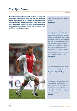 42 Small Sided Games LEARNING THROUGH PLAY
“I love football – particularly beautiful
football.”
Johan Cruyff
“I never practice tricks. I play very
simply. That’s what it’s all about.
Playing simple football is the hardest
thing. That’s the problem of all trainers.
Simple play is also the most beautiful.
How often do you see a pass of more
than 40 metres when 20 metres is
enough? Or a one-two in the penalty
area when there are seven people
around you when a simple wide pass
around the seven would be a solution?
The solution that seems the simplest
is in fact the most difficult one.”
Johan Cruyff
“We did things automatically. Football
is best when it’s instinctive, when it
comes from the heart.”
Barry Hulshoff (on 70s Ajax)
“Football is not art. But there is an art
to playing good football. Michels
taught us always that simple football
is the best. It is also very difficult to
play simple football. It’s the same with
artists. The best work is not difficult,
it is very simple.”
Ruud Krol
A terrific small sided game with plenty of passing and
movement, used by Ajax in the 70s and 80s. Ajax has
always been famous for its excellent academy that has
produced some of the best footballers in the world such
as Cruyff and Van Basten. The Dutch have always had a
passing culture with players comfortable on the ball in all
positions, even the goalkeeper.
The Ajax Game
theory
 