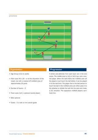 45Small Sided Games LEARNING THROUGH PLAY
• Age Group U11s to adults
• Pitch sizes 40 x 20 – or at the discretion of the
coach, but with a marked off midfield zone of
approximately 20 yards
• Number of teams – 2
• Team sizes 4v4 (+ optional neutral player)
• Bibs optional
• Goals – 5 a side or mini soccer goals
A striker and defender from each team are in the end
zones. The middle zone is 2v2 or 3v2 if you use a neu-
tral player. When the ball enters the midfield zone all
the players must touch the ball before it can be played
in to the last third. The player that is the last person to
touch the ball in the midfield zone can either pass it to
the attacker or dribble the ball into the area and make
a 2v1 situation. The opposition midfield players can’t
track him.
practise
Organization Progression
 