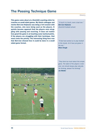46 Small Sided Games LEARNING THROUGH PLAY
“A touch is a touch, even a bad one.”
Bert-Jan Heijmans
(DutchUK football school)
“If God had wanted us to play football
in the clouds, he’d have put grass in
the sky.”
Brian Clough
“They think too much about this simple
game. The talent of the players is deci-
sive: one should always play naturally.
No thinking, please! No thinking!”
Jan Mulder
This game came about at a DutchUK coaching clinic for
coaches on small sided games. My Dutch colleague and
mentor Bert-Jan Heijmans was doing a 4v4 session with
the coaches, who were being used as the players. It
quickly became apparent that the players were strug-
gling with passing and receiving. It does not matter
how great the game is at teaching some tactical points.
If the players are struggling with their technique, that
must come the priority. The interesting thing here was
that Bert-Jan showed how it could be done in a small
sided game format.
The Passing Technique Game
theory
 