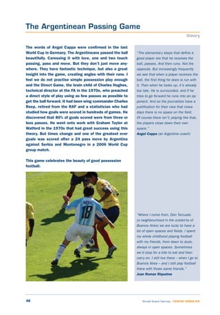 48 Small Sided Games LEARNING THROUGH PLAY
“The elementary steps that define a
good player are that he receives the
ball, passes. And then runs. Not the
opposite. But increasingly frequently
we see that when a player receives the
ball, the first thing he does is run with
it. Then when he looks up, it’s already
too late. He is surrounded, and if he
tries to go forward he runs into an op-
ponent. And so the journalists have a
justification for their view that nowa-
days there is no space on the field.
Of course there isn’t; playing like that,
the players close down their own
space.”
Angel Cappa (an Argentine coach)
“Where I come from, Don Torcuato
(a neighbourhood in the outskirts of
Buenos Aires) we are lucky to have a
lot of open spaces and fields. I spent
my whole childhood playing football
with my friends, from dawn to dusk,
always in open spaces. Sometimes
we’d stop for a bite to eat and then
carry on. I still live there – when I go to
Buenos Aires – and I still play football
there with those same friends.”
Juan Roman Riquelme
The words of Angel Cappa were confirmed in the last
World Cup in Germany. The Argentineans passed the ball
beautifully. Caressing it with love, one and two touch
passing, pass and move. But they don’t just move any-
where. They have fantastic technique, but also a great
insight into the game, creating angles with their runs. I
feel we do not practise simple possession play enough
and the Direct Game, the brain child of Charles Hughes,
technical director at the FA in the 1970s, who preached
a direct style of play using as few passes as possible to
get the ball forward. It had been wing commander Charles
Reep, retired from the RAF and a statistician who had
studied how goals were scored in hundreds of games. He
discovered that 80% of goals scored were from three or
less passes. He went onto work with Graham Taylor at
Watford in the 1970s that had great success using this
theory. But times change and one of the greatest ever
goals was scored after a 24 pass move by Argentina
against Serbia and Montenegro in a 2006 World Cup
group match.
This game celebrates the beauty of good possession
football.
The Argentinean Passing Game
theory
 