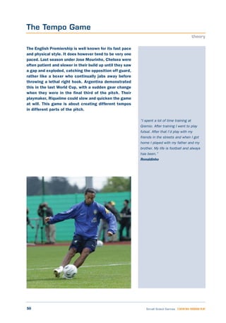 50 Small Sided Games LEARNING THROUGH PLAY
“I spent a lot of time training at
Gremio. After training I went to play
futsal. After that I’d play with my
friends in the streets and when I got
home I played with my father and my
brother. My life is football and always
has been.”
Ronaldinho
The English Premiership is well known for its fast pace
and physical style. It does however tend to be very one
paced. Last season under Jose Mourinho, Chelsea were
often patient and slower in their build up until they saw
a gap and exploded, catching the opposition off guard,
rather like a boxer who continually jabs away before
throwing a lethal right hook. Argentina demonstrated
this in the last World Cup, with a sudden gear change
when they were in the final third of the pitch. Their
playmaker, Riquelme could slow and quicken the game
at will. This game is about creating different tempos
in different parts of the pitch.
The Tempo Game
theory
 