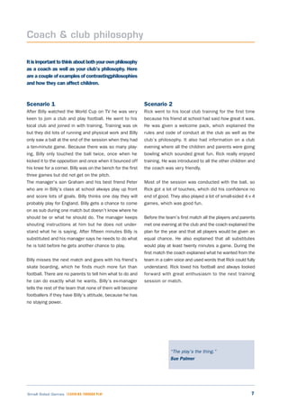 7Small Sided Games LEARNING THROUGH PLAY
Itisimportanttothinkaboutbothyourownphilosophy
as a coach as well as your club’s philosophy. Here
are a couple of examples of contrastingphilosophies
and how they can affect children.
Scenario 1
After Billy watched the World Cup on TV he was very
keen to join a club and play football. He went to his
local club and joined in with training. Training was ok
but they did lots of running and physical work and Billy
only saw a ball at the end of the session when they had
a ten-minute game. Because there was so many play-
ing, Billy only touched the ball twice, once when he
kicked it to the opposition and once when it bounced off
his knee for a corner. Billy was on the bench for the first
three games but did not get on the pitch.
The manager’s son Graham and his best friend Peter
who are in Billy’s class at school always play up front
and score lots of goals. Billy thinks one day they will
probably play for England. Billy gets a chance to come
on as sub during one match but doesn’t know where he
should be or what he should do. The manager keeps
shouting instructions at him but he does not under-
stand what he is saying. After fifteen minutes Billy is
substituted and his manager says he needs to do what
he is told before he gets another chance to play.
Billy misses the next match and goes with his friend’s
skate boarding, which he finds much more fun than
football. There are no parents to tell him what to do and
he can do exactly what he wants. Billy’s ex-manager
tells the rest of the team that none of them will become
footballers if they have Billy’s attitude, because he has
no staying power.
Scenario 2
Rick went to his local club training for the first time
because his friend at school had said how great it was.
He was given a welcome pack, which explained the
rules and code of conduct at the club as well as the
club’s philosophy. It also had information on a club
evening where all the children and parents were going
bowling which sounded great fun. Rick really enjoyed
training. He was introduced to all the other children and
the coach was very friendly.
Most of the session was conducted with the ball, so
Rick got a lot of touches, which did his confidence no
end of good. They also played a lot of small-sided 4 v 4
games, which was good fun.
Before the team’s first match all the players and parents
met one evening at the club and the coach explained the
plan for the year and that all players would be given an
equal chance. He also explained that all substitutes
would play at least twenty minutes a game. During the
first match the coach explained what he wanted from the
team in a calm voice and used words that Rick could fully
understand. Rick loved his football and always looked
forward with great enthusiasm to the next training
session or match.
Coach & club philosophy
“The play’s the thing.”
Sue Palmer
 