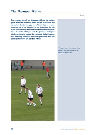 52 Small Sided Games LEARNING THROUGH PLAY
“Practice doesn’t make perfect,
perfect practice makes perfect.”
Franz Beckenbauer
The sweeper has all but disappeared from the modern
game. However I feel there is still a place for that role and
as football trends change, one of the welcome returns
would be that of the sweeper. No one epitomised the role
of the sweeper more than the Kaiser himself Franz Becken-
bauer. It was his ability to read the game and anticipate
what was going to happen. He combined that with excel-
lent attacking attributes and could gracefully bring the
ball out of defence and start an attack.
The Sweeper Game
theory
 