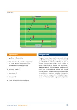 53Small Sided Games LEARNING THROUGH PLAY
• Age Group U10s to adults
• Pitch sizes 40 x 20 – or at the discretion of
the coach. There is an area marked off
about 8 metres from each goal line
• Number of teams – 2
• Team sizes – 4
• Bibs optional
• Goals – 5 a side or mini soccer goals
This game is best played as a 4v4 game with no keep-
ers. Each team has a designated sweeper who can’t
get tackled in the 8 metre zone in front of his goal. He
can play outside of this area but can be tackled. All
players can go inside the sweeper zone, but just can’t
tackle the sweeper. They can however tackle his team
mates. This game allows the sweeper time to build
from the back and also gives the option of a pass back-
wards if there are no options forward or sideways. You
can also have the sweeper start with the ball if it goes
out for any throw-ins, so that he gets a lot of practise.
practise
Organization Progression
 