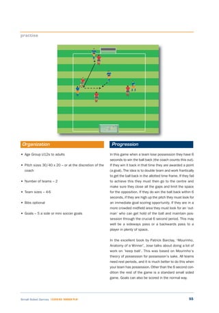55Small Sided Games LEARNING THROUGH PLAY
• Age Group U12s to adults
• Pitch sizes 30/40 x 20 – or at the discretion of the
coach
• Number of teams – 2
• Team sizes – 4-6
• Bibs optional
• Goals – 5 a side or mini soccer goals
In this game when a team lose possession they have 6
seconds to win the ball back (the coach counts this out).
If they win it back in that time they are awarded a point
(a goal). The idea is to double team and work frantically
to get the ball back in the allotted time frame. If they fail
to achieve this they must then go to the centre and
make sure they close all the gaps and limit the space
for the opposition. If they do win the ball back within 6
seconds, if they are high up the pitch they must look for
an immediate goal scoring opportunity. If they are in a
more crowded midfield area they must look for an ‘out-
man’ who can get hold of the ball and maintain pos-
session through the crucial 6 second period. This may
well be a sideways pass or a backwards pass to a
player in plenty of space.
In the excellent book by Patrick Barclay, ‘Mourinho,
Anatomy of a Winner’, Jose talks about doing a lot of
work on ‘keep ball’. This was based on Mourinho’s
theory of possession for possession’s sake. All teams
need rest periods, and it is much better to do this when
your team has possession. Other than the 6 second con-
dition the rest of the game is a standard small sided
game. Goals can also be scored in the normal way.
practise
Organization Progression
 