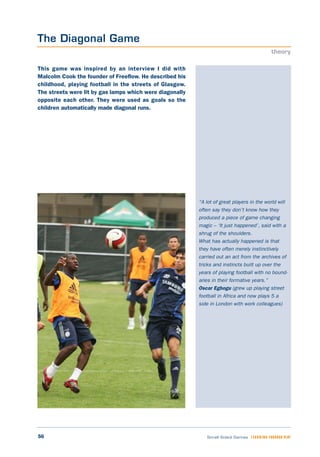 56 Small Sided Games LEARNING THROUGH PLAY
“A lot of great players in the world will
often say they don’t know how they
produced a piece of game changing
magic – ‘It just happened’, said with a
shrug of the shoulders.
What has actually happened is that
they have often merely instinctively
carried out an act from the archives of
tricks and instincts built up over the
years of playing football with no bound-
aries in their formative years.”
Oscar Egbogu (grew up playing street
football in Africa and now plays 5 a
side in London with work colleagues)
This game was inspired by an interview I did with
Malcolm Cook the founder of Freeflow. He described his
childhood, playing football in the streets of Glasgow.
The streets were lit by gas lamps which were diagonally
opposite each other. They were used as goals so the
children automatically made diagonal runs.
The Diagonal Game
theory
 