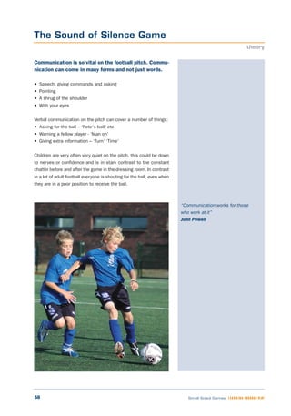 58 Small Sided Games LEARNING THROUGH PLAY
“Communication works for those
who work at it”
John Powell
Communication is so vital on the football pitch. Commu-
nication can come in many forms and not just words.
• Speech, giving commands and asking
• Pointing
• A shrug of the shoulder
• With your eyes
Verbal communication on the pitch can cover a number of things:
• Asking for the ball – ‘Pete’s ball’ etc
• Warning a fellow player - ‘Man on’
• Giving extra information – ‘Turn’ ‘Time’
Children are very often very quiet on the pitch, this could be down
to nerves or confidence and is in stark contrast to the constant
chatter before and after the game in the dressing room. In contrast
in a lot of adult football everyone is shouting for the ball, even when
they are in a poor position to receive the ball.
The Sound of Silence Game
theory
 