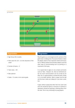 59Small Sided Games LEARNING THROUGH PLAY
• Age Group U9s to adults
• Pitch sizes 40 x 20 – or at the discretion of the
coach
• Number of teams – 2
• Team sizes – 4-6
• Bibs optional
• Goals – 5 a side or mini soccer goals
Play this game as a normal game but for sections of the
game have no talking at all. The sound of silence makes
the players aware of how important verbal communica-
tion is. Without verbal communication players must find
other ways of communicating such as pointing or a
movement of the eyes.
It is a good idea to agree on very simple commands
such as ‘Take’, ‘Keepers’ etc. Also as mentioned ear-
lier too much communication can be as bad as too
little. Am I in a good position to receive the ball, no Pete
is in a far better position. When a player has the ball
and five team mates are calling for it you have a prob-
lem.
It goes without saying that other than the coach (and
even this should be kept to a minimum) no parents or
spectators should be coaching or offering advice from
the side. This is very confusing for young players.
practise
Organization Progression
 