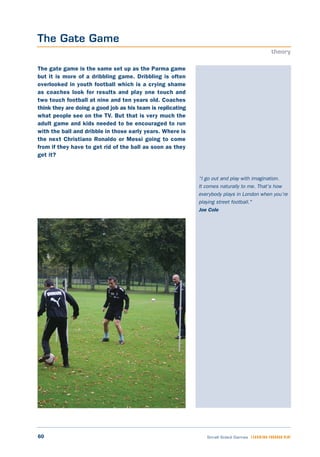 60 Small Sided Games LEARNING THROUGH PLAY
“I go out and play with imagination.
It comes naturally to me. That's how
everybody plays in London when you’re
playing street football."
Joe Cole
The gate game is the same set up as the Parma game
but it is more of a dribbling game. Dribbling is often
overlooked in youth football which is a crying shame
as coaches look for results and play one touch and
two touch football at nine and ten years old. Coaches
think they are doing a good job as his team is replicating
what people see on the TV. But that is very much the
adult game and kids needed to be encouraged to run
with the ball and dribble in those early years. Where is
the next Christiano Ronaldo or Messi going to come
from if they have to get rid of the ball as soon as they
get it?
The Gate Game
theory
 