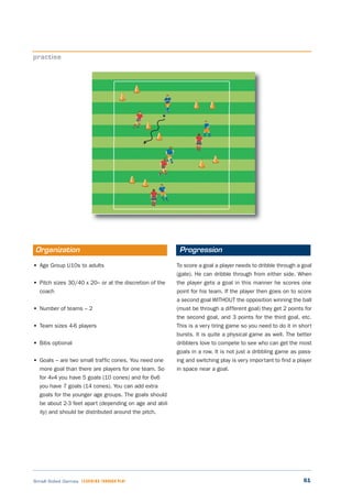 61Small Sided Games LEARNING THROUGH PLAY
• Age Group U10s to adults
• Pitch sizes 30/40 x 20– or at the discretion of the
coach
• Number of teams – 2
• Team sizes 4-6 players
• Bibs optional
• Goals – are two small traffic cones. You need one
more goal than there are players for one team. So
for 4v4 you have 5 goals (10 cones) and for 6v6
you have 7 goals (14 cones). You can add extra
goals for the younger age groups. The goals should
be about 2-3 feet apart (depending on age and abil-
ity) and should be distributed around the pitch.
To score a goal a player needs to dribble through a goal
(gate). He can dribble through from either side. When
the player gets a goal in this manner he scores one
point for his team. If the player then goes on to score
a second goal WITHOUT the opposition winning the ball
(must be through a different goal) they get 2 points for
the second goal, and 3 points for the third goal, etc.
This is a very tiring game so you need to do it in short
bursts. It is quite a physical game as well. The better
dribblers love to compete to see who can get the most
goals in a row. It is not just a dribbling game as pass-
ing and switching play is very important to find a player
in space near a goal.
practise
Organization Progression
 