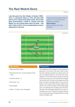 • Age Group U9s to adults
• Pitch sizes 40 x 20 – or at the discretion of the
coach
• Number of teams – 2
• Team sizes – 4-6
• Bibs optional
• Goals – 5 a side or mini soccer goals
The big difference with this game is that the goals are
positioned in the centre of the pitch, back to back.
One team defends the goal that is facing south and
score in the goal facing north. The other team do the
opposite. You must have at least one play in each half
at all times and you can’t kick the ball over the goals
into the other half. The ball must be played around the
goals. The game encourages players to take up wide
positions so as to get around the goals. Players natu-
rally form into a diamond shape with two players going
wide, one attacking and one playing out of the back.
The game also encourages playing from the back as
the keeper can’t kick it long over the goals. Because
of the unusual pitch lay out and goal positions it really
makes the players think.
Organization Progression
64 Small Sided Games LEARNING THROUGH PLAY
“Puskas helped Real Madrid shine the
world over…he was a hero and an
example for all children.”
Ramon Calderon
(Real’s president on the death
of Puskas)
I got this game from Dave Murphy at Newport YMCA.
Dave is a passionate believer in 4v4s and small sided
games and is a big fan of the Dutch system. We saw this
game demonstrated in Cardiff by coaches from Real
Madrid. It is one of those games where you think…”why
didn’t I think of that?” It is an excellent game for encour-
aging players to go wide.
The Real Madrid Game
theory
practise
 