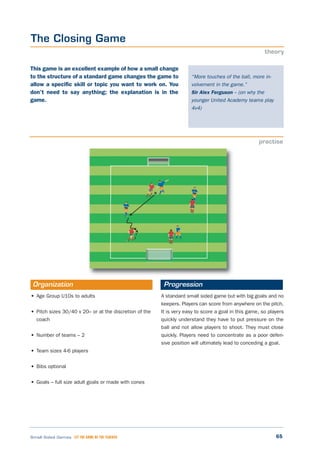 65Small Sided Games LET THE GAME BE THE TEACHER
The Closing Game
theory
practise
“More touches of the ball, more in-
volvement in the game.”
Sir Alex Ferguson – (on why the
younger United Academy teams play
4v4)
This game is an excellent example of how a small change
to the structure of a standard game changes the game to
allow a specific skill or topic you want to work on. You
don’t need to say anything; the explanation is in the
game.
• Age Group U10s to adults
• Pitch sizes 30/40 x 20– or at the discretion of the
coach
• Number of teams – 2
• Team sizes 4-6 players
• Bibs optional
• Goals – full size adult goals or made with cones
A standard small sided game but with big goals and no
keepers. Players can score from anywhere on the pitch.
It is very easy to score a goal in this game, so players
quickly understand they have to put pressure on the
ball and not allow players to shoot. They must close
quickly. Players need to concentrate as a poor defen-
sive position will ultimately lead to conceding a goal.
Organization Progression
 