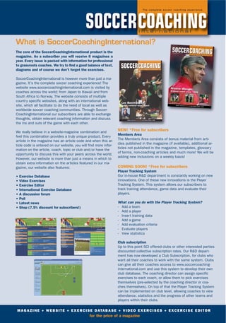 The core of the SoccerCoachingInternational product is the
magazine. As a subscriber you will receive 6 magazines a
year. Every issue is packed with information for professional
to grassroots coaches. We try to find a good balance of text,
diagrams and of course we don't forget the exercises.
SoccerCoachingInternational is however more than just a ma-
gazine. It’s the complete soccer coaching experience! The
website www.soccercoachinginternational.com is visited by
coaches across the world; from Japan to Hawaii and from
South Africa to Norway. The website consists of multiple
country specific websites, along with an international web-
site, which all facilitate to do the need of local as well as
worldwide soccer coaching communities. Through Soccer-
CoachingInternational our subscribers are able to exchange
thoughts, obtain relevant coaching information and discuss
the ins and outs of the game with each other.
We really believe in a website-magazine combination and
feel this combination provides a truly unique product. Every
article in the magazine has an article code and when this ar-
ticle code is entered on our website, you will find more infor-
mation on the article, coach, topic or club and/or have the
opportunity to discuss this with your peers across the world.
However, our website is more than just a means in which to
obtain extra information on the articles featured in our ma-
gazine, our website also features:
• Exercise Database
• Video Exercises
• Exercise Editor
• International Exercise Database
• A discussion forum
• Poll
• Latest news
• Shop (7,5% discount for subscribers!)
NEW! *Free for subscribers
Members Area
The Members Area consists of bonus material from arti-
cles published in the magazine (if available), additional ar-
ticles not published in the magazine, templates, glossary
of terms, non-coaching articles and much more! We will be
adding new inclusions on a weekly basis!
COMING SOON! *Free for subscribers
Player Tracking System
Our in-house R&D department is constantly working on new
innovations. One of these new innovations is the Player
Tracking System. This system allows our subscribers to
track training attendance, game data and evaluate their
players.
What can you do with the Player Tracking System?
- Add a team
- Add a player
- Insert training data
- Add a game
- Add evaluation criteria
- Evaluate players
- View statistics
Club subscription
Up to this point SCI offered clubs or other interested parties
discounted collective subscription rates. Our R&D depart-
ment has now developed a Club Subscription, for clubs who
want all their coaches to work with the same system. Clubs
can give all their coaches access to www.soccercoaching-
international.com and use this system to develop their own
club database. The coaching director can assign specific
exercises to each coach, or allow them to pick exercises
themselves (pre-selected by the coaching director or coa-
ches themselves). On top of that the Player Tracking System
can be implemented on club level, allowing coaches to view
attendance, statistics and the progress of other teams and
players within their clubs.
MAGAZINE + WEBSITE + EXERCISE DATABASE + VIDEO EXERCISES + EXCERCISE EDITOR
for the price of a magazine
SOCCERCOACHINGI n t e r n a t i o n a l
T h e c o m p l e t e s o c c e r c o a c h i n g e x p e r i e n c e
What is SoccerCoachingInternational?
 