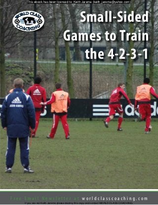 F r e e E m a i l N e w s l e t t e r a t w o r l d c l a s s c o a c h i n g . c o m
Small-Sided
Games to Train
the 4-2-3-1
This ebook has been licensed to: Keith Jarema (keith_jarema@yahoo.com)
If you are not Keith Jarema please destroy this copy and contact WORLD CLASS COACHING.
 