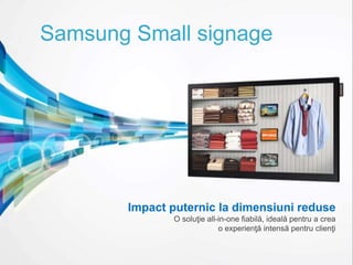Samsung Small signage
Impact puternic la dimensiuni reduse
O soluţie all-in-one fiabilă, ideală pentru a crea
o experienţă intensă pentru clienţi
 