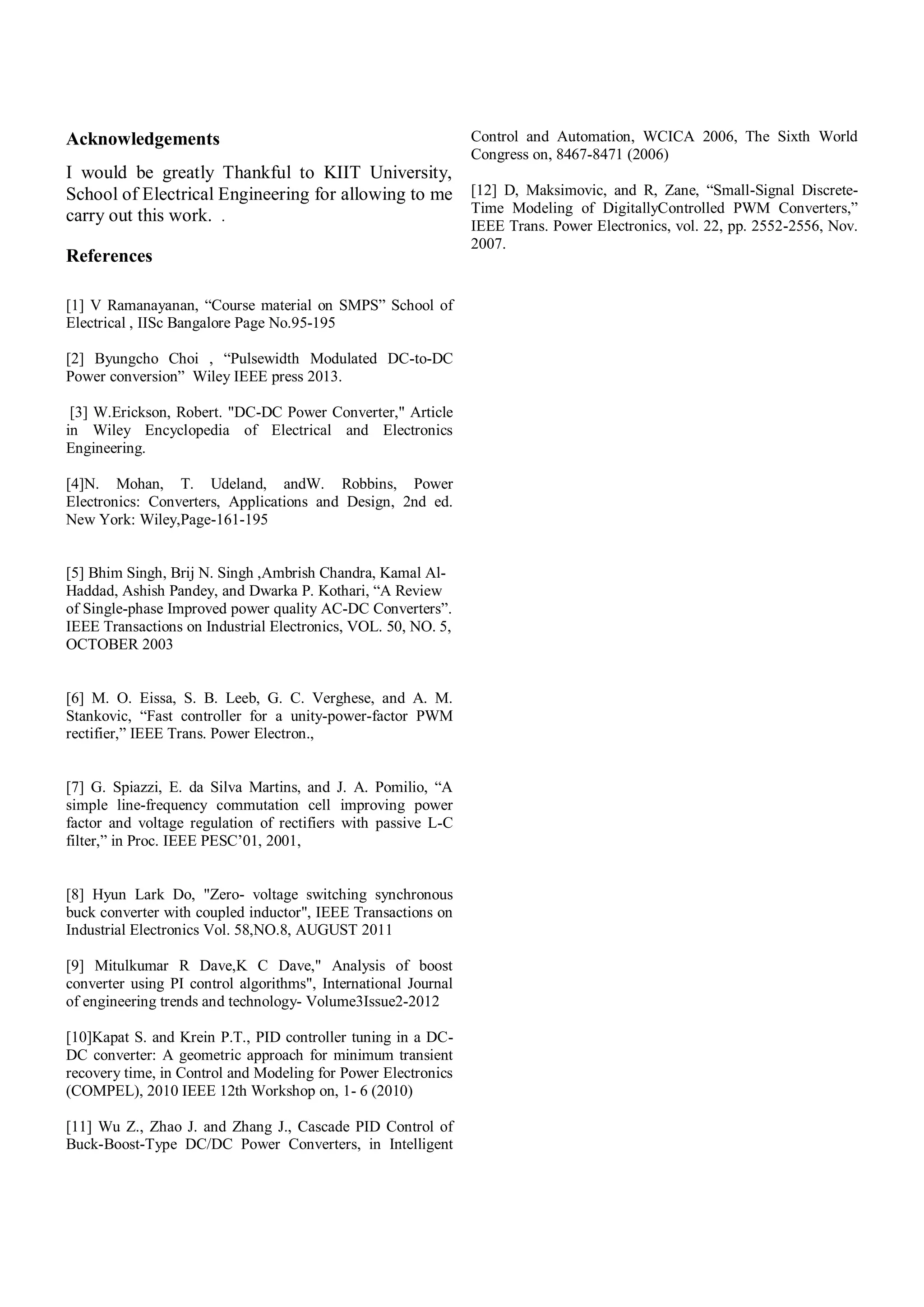 Acknowledgements
I would be greatly Thankful to KIIT University,
School of Electrical Engineering for allowing to me
carry out this work. .
References
[1] V Ramanayanan, “Course material on SMPS” School of
Electrical , IISc Bangalore Page No.95-195
[2] Byungcho Choi , “Pulsewidth Modulated DC-to-DC
Power conversion” Wiley IEEE press 2013.
[3] W.Erickson, Robert. "DC-DC Power Converter," Article
in Wiley Encyclopedia of Electrical and Electronics
Engineering.
[4]N. Mohan, T. Udeland, andW. Robbins, Power
Electronics: Converters, Applications and Design, 2nd ed.
New York: Wiley,Page-161-195
[5] Bhim Singh, Brij N. Singh ,Ambrish Chandra, Kamal Al-
Haddad, Ashish Pandey, and Dwarka P. Kothari, “A Review
of Single-phase Improved power quality AC-DC Converters”.
IEEE Transactions on Industrial Electronics, VOL. 50, NO. 5,
OCTOBER 2003
[6] M. O. Eissa, S. B. Leeb, G. C. Verghese, and A. M.
Stankovic, “Fast controller for a unity-power-factor PWM
rectifier,” IEEE Trans. Power Electron.,
[7] G. Spiazzi, E. da Silva Martins, and J. A. Pomilio, “A
simple line-frequency commutation cell improving power
factor and voltage regulation of rectifiers with passive L-C
filter,” in Proc. IEEE PESC’01, 2001,
[8] Hyun Lark Do, "Zero- voltage switching synchronous
buck converter with coupled inductor", IEEE Transactions on
Industrial Electronics Vol. 58,NO.8, AUGUST 2011
[9] Mitulkumar R Dave,K C Dave," Analysis of boost
converter using PI control algorithms", International Journal
of engineering trends and technology- Volume3Issue2-2012
[10]Kapat S. and Krein P.T., PID controller tuning in a DC-
DC converter: A geometric approach for minimum transient
recovery time, in Control and Modeling for Power Electronics
(COMPEL), 2010 IEEE 12th Workshop on, 1- 6 (2010)
[11] Wu Z., Zhao J. and Zhang J., Cascade PID Control of
Buck-Boost-Type DC/DC Power Converters, in Intelligent
Control and Automation, WCICA 2006, The Sixth World
Congress on, 8467-8471 (2006)
[12] D, Maksimovic, and R, Zane, “Small-Signal Discrete-
Time Modeling of DigitallyControlled PWM Converters,”
IEEE Trans. Power Electronics, vol. 22, pp. 2552-2556, Nov.
2007.
 