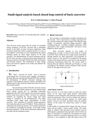 Small signal analysis based closed loop control of buck converter
K.V.V.S.R.Chowdary*, S Devi Prasad†
* Assistant Professor, School of Electrical Engineering, KIIT University Bhubaneswar, India, E-mail: rchowdaryfel@kiit.ac.in,
†
M.Tech Research Scholar, School of Electrical Engineering KIIT University Bhubaneswar,
Email:sdeviprasad555@gmail.com.
Keywords: Buck converter, PI controller,bode plot, Zeighler
Nicholes method.
Abstract
From the past several years with the advent of renewable
sources prognosis of DC-DC converter had a remarkable
growth in the fields of power electronic application. Buck
converter closed loop control is popular because it is easy to
get feedback. In this paper we have implemented the control
technique based on small signal analysis of Dc buck
converter. The implementation of control technique with the
DC-DC buck converter is analyzed using tuning methods like
frequency domain and Ziegler Nichols for better performance
and transient response. The perturbation of input voltage
source and load has applied to the model and obtained the
desired output.
1 Introduction
The Buck converter are mostly used in electronic
circuit design and low power rated supplies. According to
the study there are more than 450 model of DC-DC converter.
For development of DC-DC converters technique this
research is vital important. Experts, scientist, researcher from
different parts of the world has spend more than 25 years in
this research area[8].
The closed loop control of DC-DC converter ensures
not only the desired output response but also maintain input
power quality control [6]. In embedded technology
applications like DSP, FPGA requires fast and better response
[12].In closed loop control of Buck converter two important
attributes are regulating the out-put voltage and output
voltage is insensitive to the disturbances[3]. This paper
constitutes small signal mode representation of buck
converter. Then estimated PI controller design parameters
from bode plot and also used ZN-Method. These methods are
explained in the following sections. The controller parameters
are verified by considering the changes in the input voltage
and load resistances. All the above mentioned statements are
provided with the simulation results.
2 Buck Converter
Dc converters in functionality resembles transformer for
DC Circuits. This is also known as voltage step-down DC-
DC converter because the output voltage is less than the input
voltage. It constitutes input DC voltage source(V) , High
switching frequency switch(S), diode(D), inductor(L), filter
capacitor(C), and output resistance(R). The power circuit
diagram is shown figure 2.1.
Buck converter operates in two modes of
configurations. In mode 1 at time t=0 the switch 'S' is switch
is turn ON. There will be the rise of input current which flows
through inductor (L), filter capacitor(C), and resistor(R). In
mode 2 at time t=t1 the switch 'S' is switched off. The energy
stacked in the inductor delivers to the resistor with the help of
conducting freewheeling diode (D). The current which is
flowing from the inductor continually go through L, C, load
and diode D. The inductor current continues to fall until the
switch 'S' ON again in the next cycle.
Figure2.1 Buck Converter
Small Signal Analysis:
Buck converter is a non linear system to make the system
linear; we are using small signal analysis. Small-signal
simulation is most frequently used technique in the branch of
electrical engineering. This is used to estimate the behavior
of non linear device with linear equation [1]. Small signal
analysis will give the better perception about the inherent
features of the system for closed loop control of output
voltage.
In this model we considered both voltage and duty ratio are
inputs and the output is desire output voltage. The small-
signal ac inductor loop equivalent circuit equation and the
small signal ac capacitance loop equivalent circuit is shown in
figure 2.2 and figure 2.3 respectively. The analysis of a small-
signal ac model at a quiescent operating point (I, V) of buck
converter is very important to make the system linear [12].
 