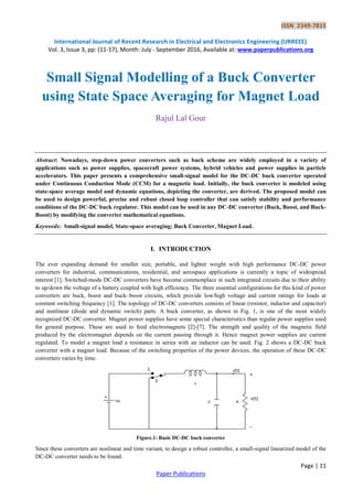 ISSN 2349-7815
International Journal of Recent Research in Electrical and Electronics Engineering (IJRREEE)
Vol. 3, Issue 3, pp: (11-17), Month: July - September 2016, Available at: www.paperpublications.org
Page | 11
Paper Publications
Small Signal Modelling of a Buck Converter
using State Space Averaging for Magnet Load
Rajul Lal Gour
Abstract: Nowadays, step-down power converters such as buck scheme are widely employed in a variety of
applications such as power supplies, spacecraft power systems, hybrid vehicles and power supplies in particle
accelerators. This paper presents a comprehensive small-signal model for the DC-DC buck converter operated
under Continuous Conduction Mode (CCM) for a magnetic load. Initially, the buck converter is modeled using
state-space average model and dynamic equations, depicting the converter, are derived. The proposed model can
be used to design powerful, precise and robust closed loop controller that can satisfy stability and performance
conditions of the DC-DC buck regulator. This model can be used in any DC-DC converter (Buck, Boost, and Buck-
Boost) by modifying the converter mathematical equations.
Keywords: Small-signal model, State-space averaging; Buck Converter, Magnet Load.
I. INTRODUCTION
The ever expanding demand for smaller size, portable, and lighter weight with high performance DC-DC power
converters for industrial, communications, residential, and aerospace applications is currently a topic of widespread
interest [1]. Switched-mode DC-DC converters have become commonplace in such integrated circuits due to their ability
to up/down the voltage of a battery coupled with high efficiency. The three essential configurations for this kind of power
converters are buck, boost and buck–boost circuits, which provide low/high voltage and current ratings for loads at
constant switching frequency [1]. The topology of DC-DC converters consists of linear (resistor, inductor and capacitor)
and nonlinear (diode and dynamic switch) parts. A buck converter, as shown in Fig. 1, is one of the most widely
recognized DC-DC converter. Magnet power supplies have some special characteristics than regular power supplies used
for general purpose. These are used to feed electromagnets [2]-[7]. The strength and quality of the magnetic field
produced by the electromagnet depends on the current passing through it. Hence magnet power supplies are current
regulated. To model a magnet load a resistance in series with an inductor can be used. Fig. 2 shows a DC-DC buck
converter with a magnet load. Because of the switching properties of the power devices, the operation of these DC-DC
converters varies by time.
Figure.1: Basic DC-DC buck converter
Since these converters are nonlinear and time variant, to design a robust controller, a small-signal linearized model of the
DC-DC converter needs to be found.
 